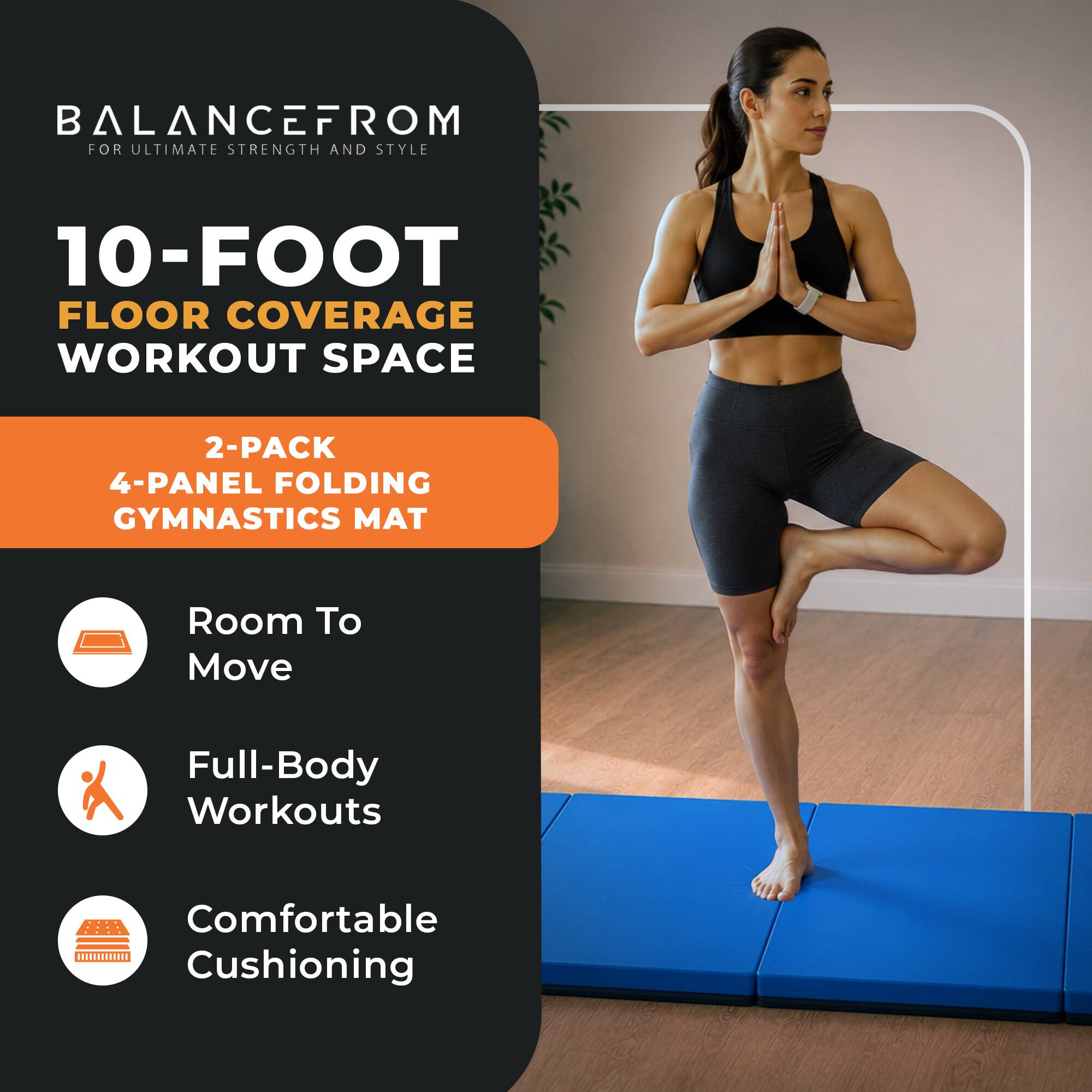 BALANCEFROM  
FOR ULTIMATE STRENGTH AND STYLE

10-FOOT FLOOR COVERAGE WORKOUT SPACE

2-PACK 4-PANEL FOLDING GYMNASTICS MAT

- Room To Move
- Full-Body Workouts
- Comfortable Cushioning