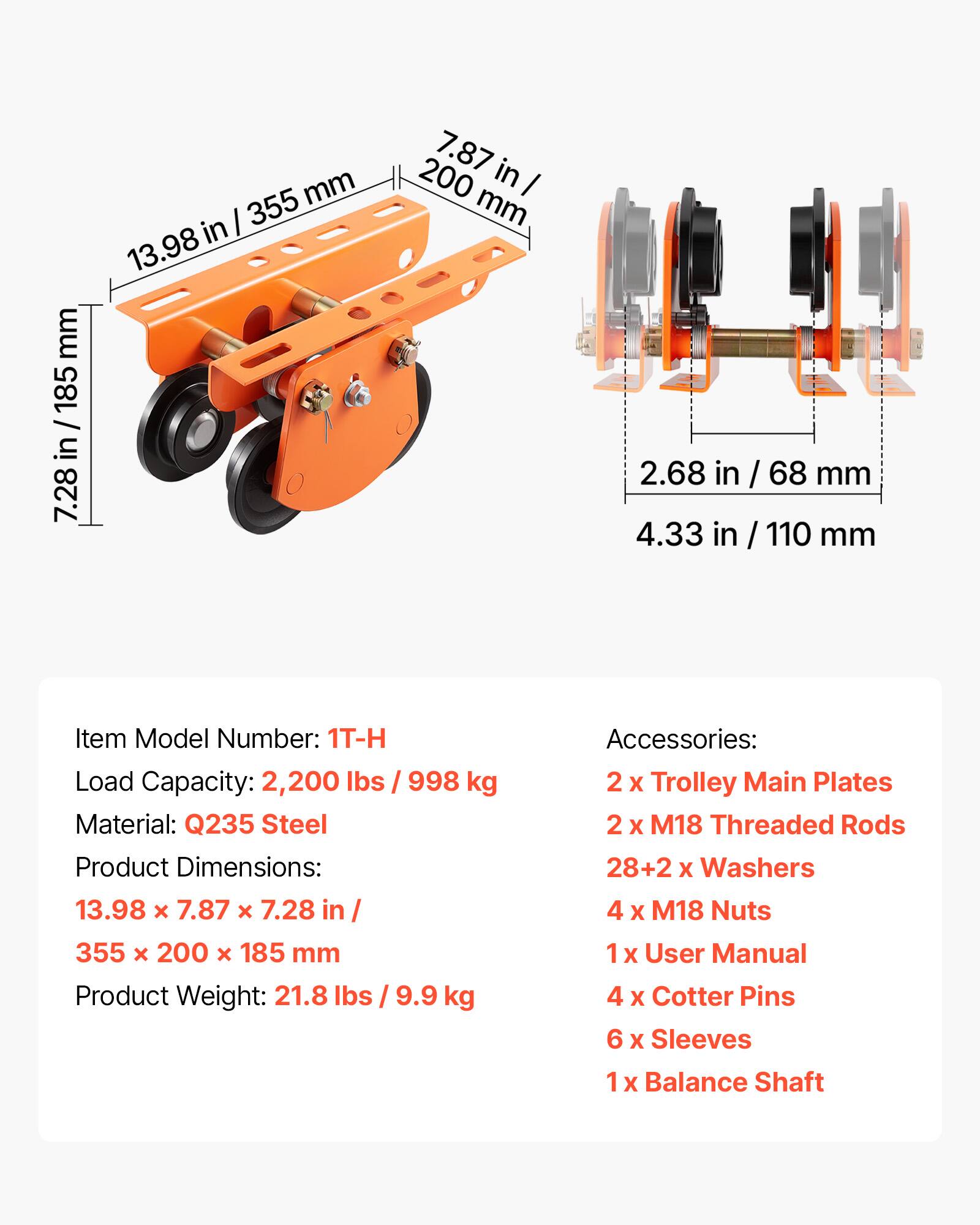 mm in / 185 185 / in 7.28 mm | 355 in 13.98 7.87 in 200 I mm 2.68 in in / 68 / 68 mm 4.33 in / 110/ / mm

Item Model Number: 1T-H  
Load Capacity: 2,200 lbs / 998 kg  
Material: Q235 Steel  
Product Dimensions: 13.98 x 7.87 x 7.28 in / 355 x 200 x 185 mm  
Product Weight: 21.8 lbs / 9.9 kg  

Accessories:  
2 x Trolley Main Plates  
2 x M18 Threaded Rods  
28+2 x Washers  
4 x M18 Nuts  
1 x User Manual  
4 x Cotter Pins  
6 x Sleeves  
1 x Balance Shaft