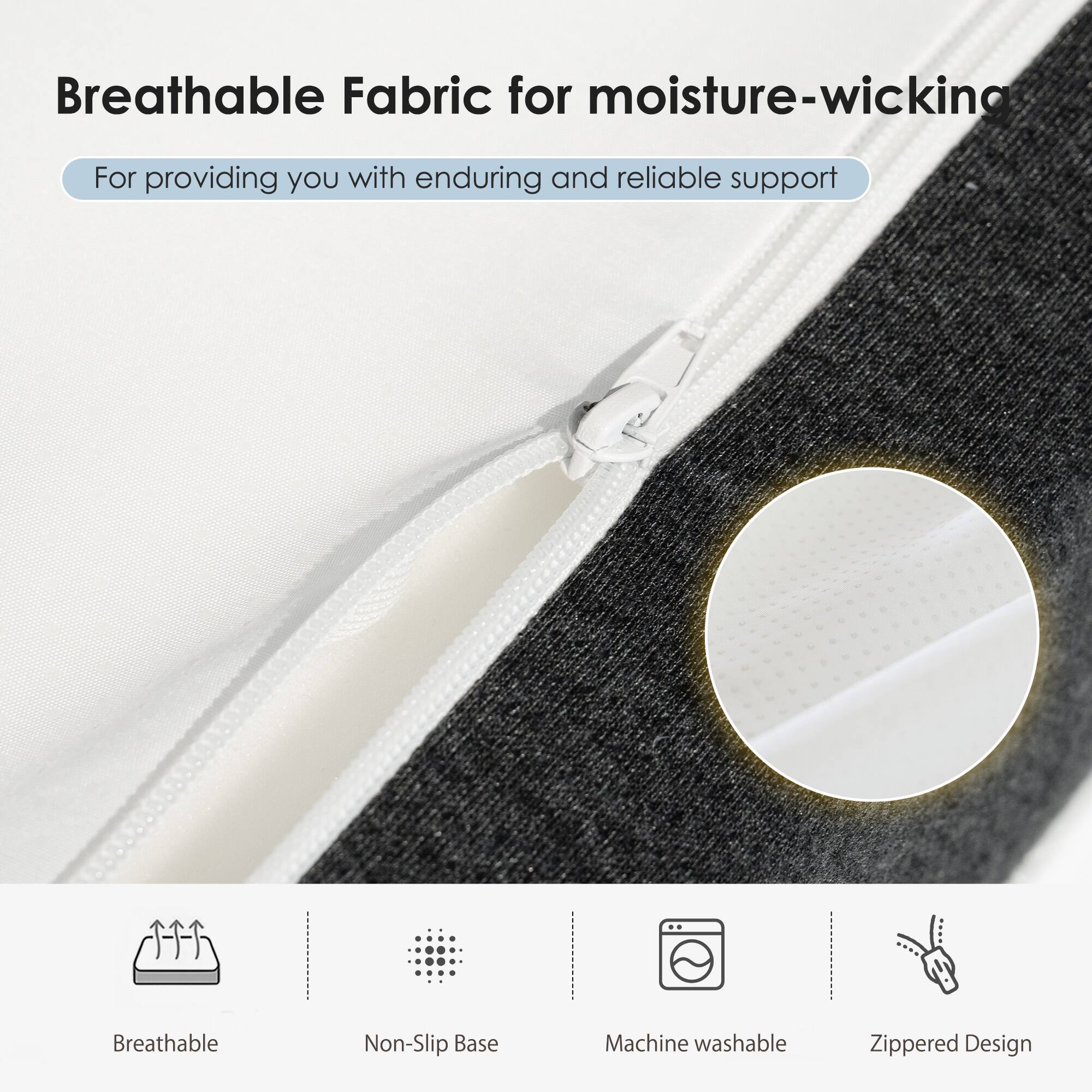 Breathable Fabric for moisture-wicking  
For providing you with enduring and reliable support

- Breathable
- Non-Slip Base
- Machine washable
- Zippered Design