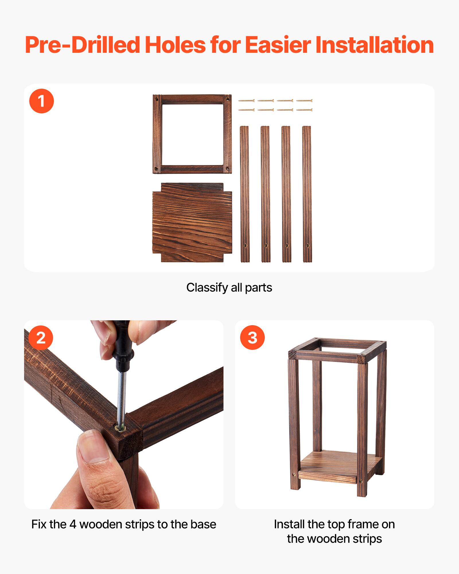Pre-Drilled Holes for Easier Installation

1. Classify all parts
2. Fix the 4 wooden strips to the base
3. Install the top frame on the wooden strips