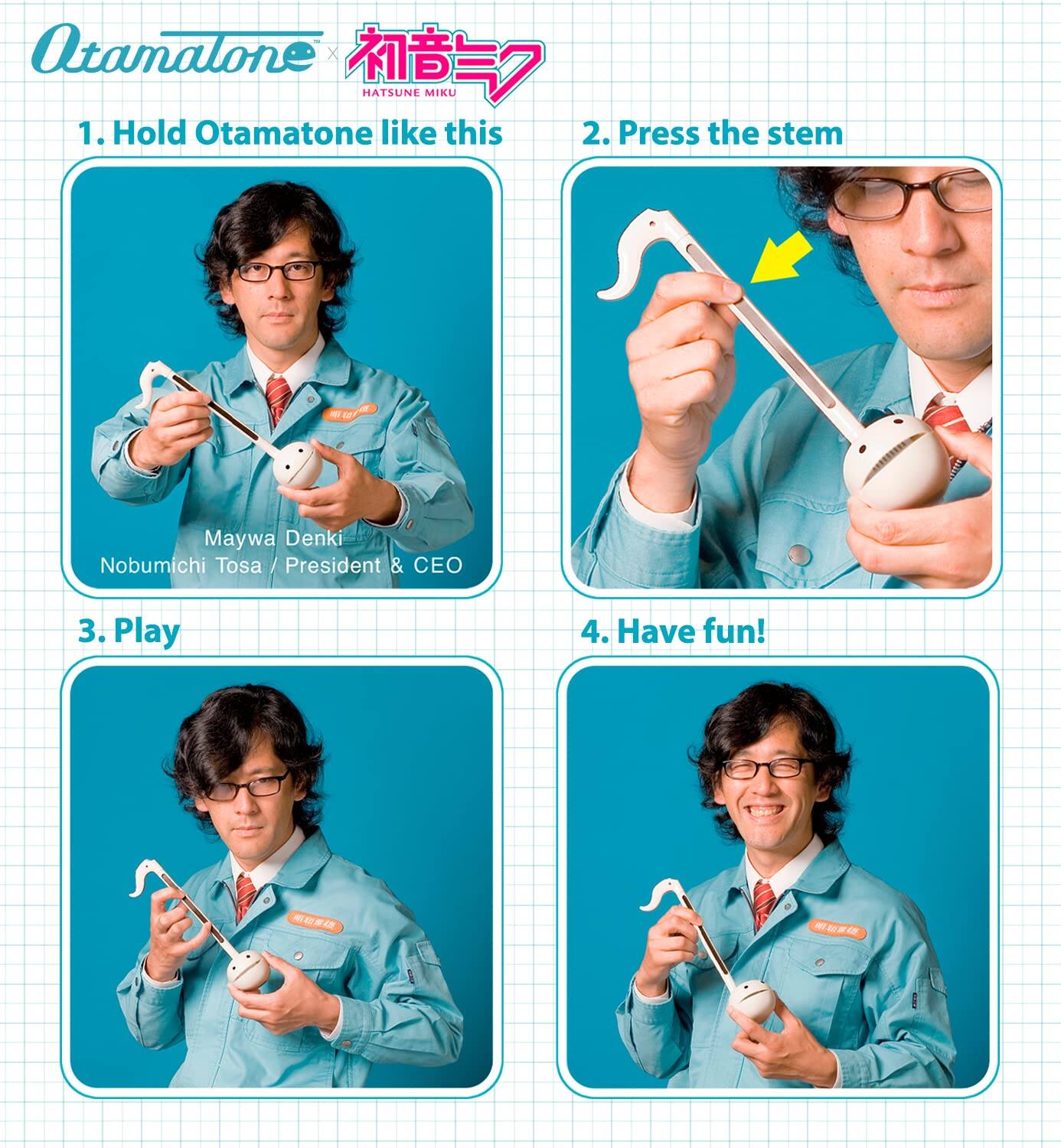 Atamalone x HATSUNE MIKU

1. Hold Otamatone like this
2. Press the stem
3. Play
4. Have fun!

Maywa Denki
Nobumichi Tosa / President & CEO