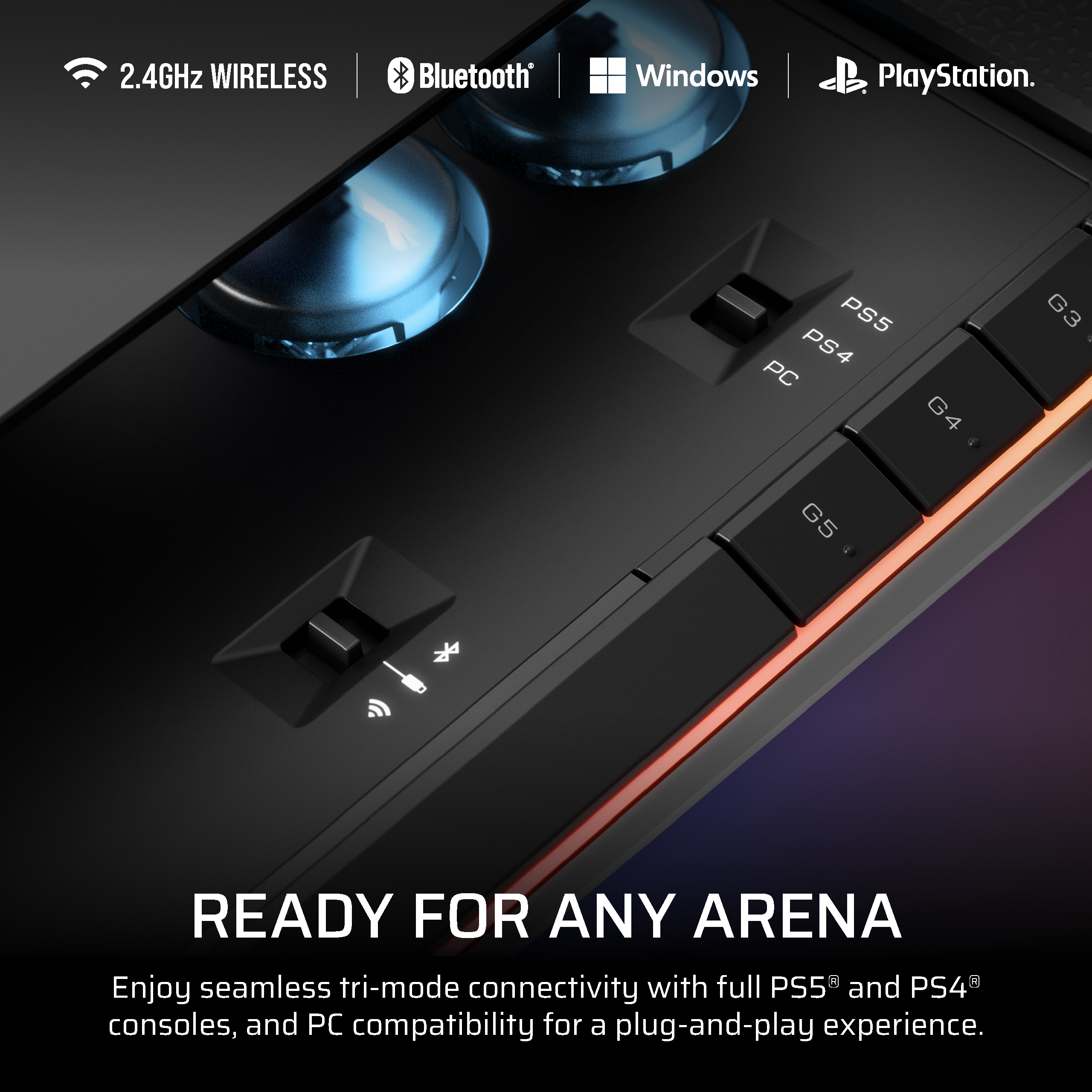 2.4GHz WIRELESS  
Bluetooth®  
Windows  
PlayStation®  

READY FOR ANY ARENA  

Enjoy seamless tri-mode connectivity with full PS5® and PS4® consoles, and PC compatibility for a plug-and-play experience.