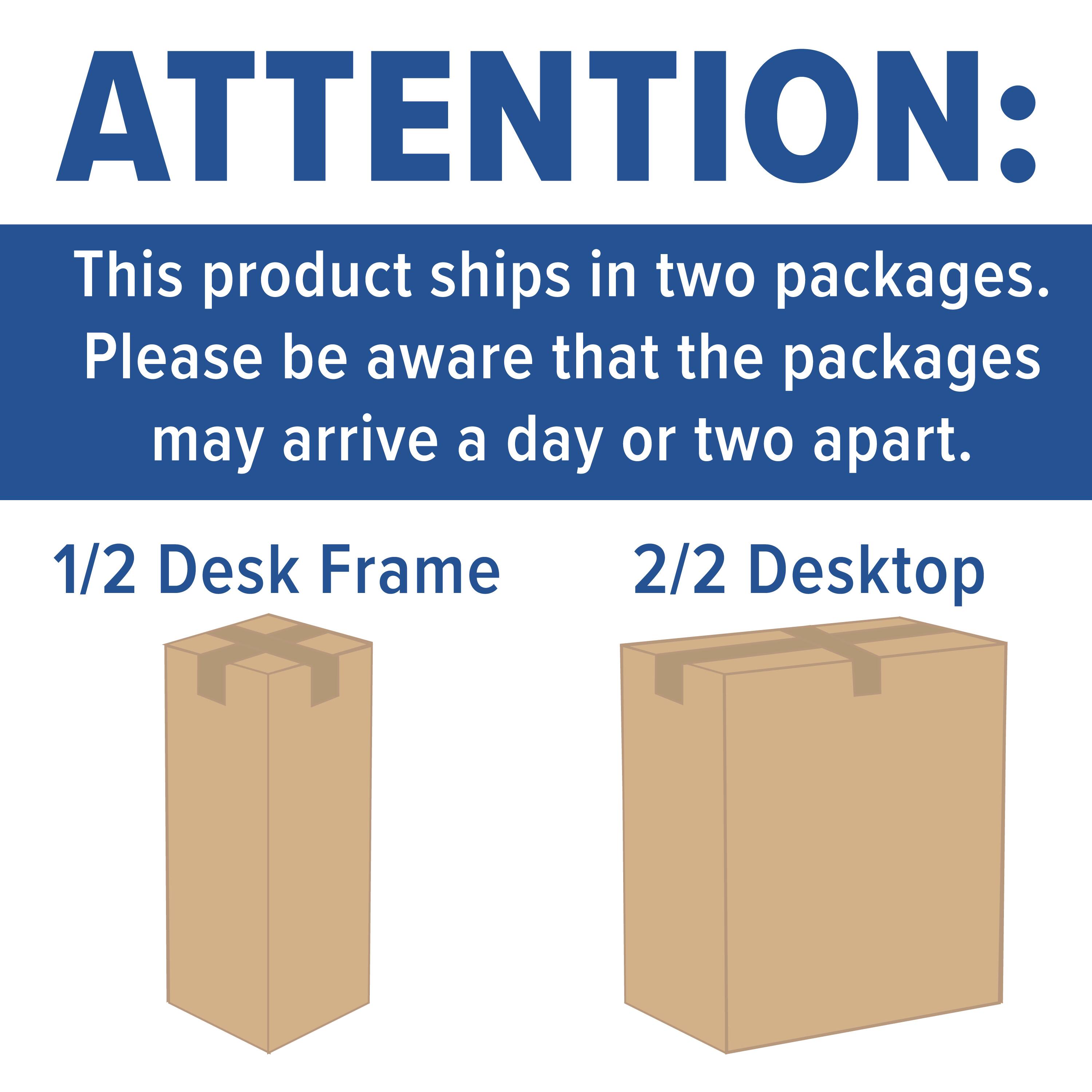 ATTENTION:  
This product ships in two packages. Please be aware that the packages may arrive a day or two apart.  

1/2 Desk Frame  
2/2 Desktop