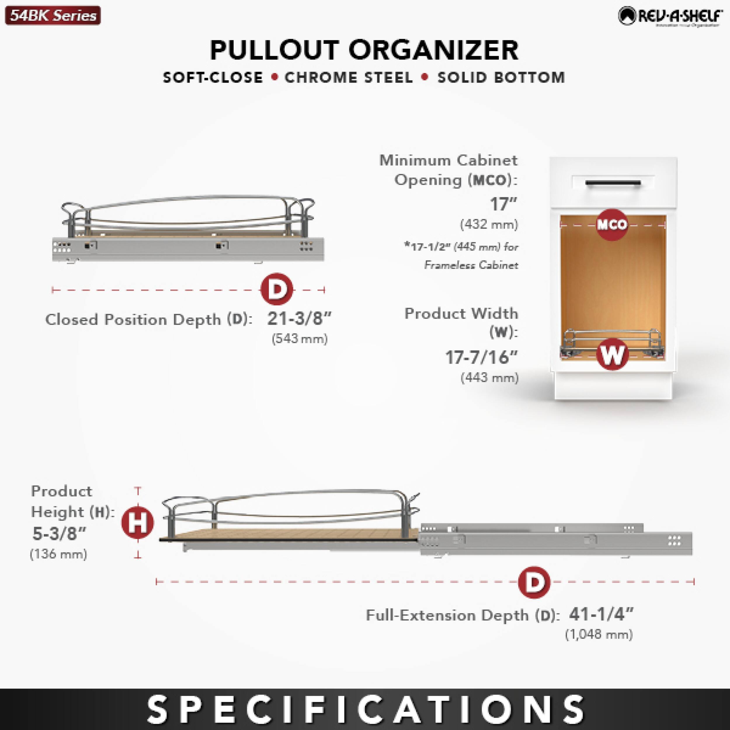 54BK Series  
PULLOUT ORGANIZER  
SOFT-CLOSE • CHROME STEEL • SOLID BOTTOM  

Closed Position Depth (D): 21-3/8" (543 mm)  
Minimum Cabinet Opening (MCO): 17" (432 mm) *17-1/2" (445 mm) for Frameless Cabinet  
Product Width (W): 17-7/16" (443 mm)  
Product Height (H): 5-3/8" (136 mm)  
Full-Extension Depth (D): 41-1/4" (1,048 mm)  

SPECIFICATIONS
