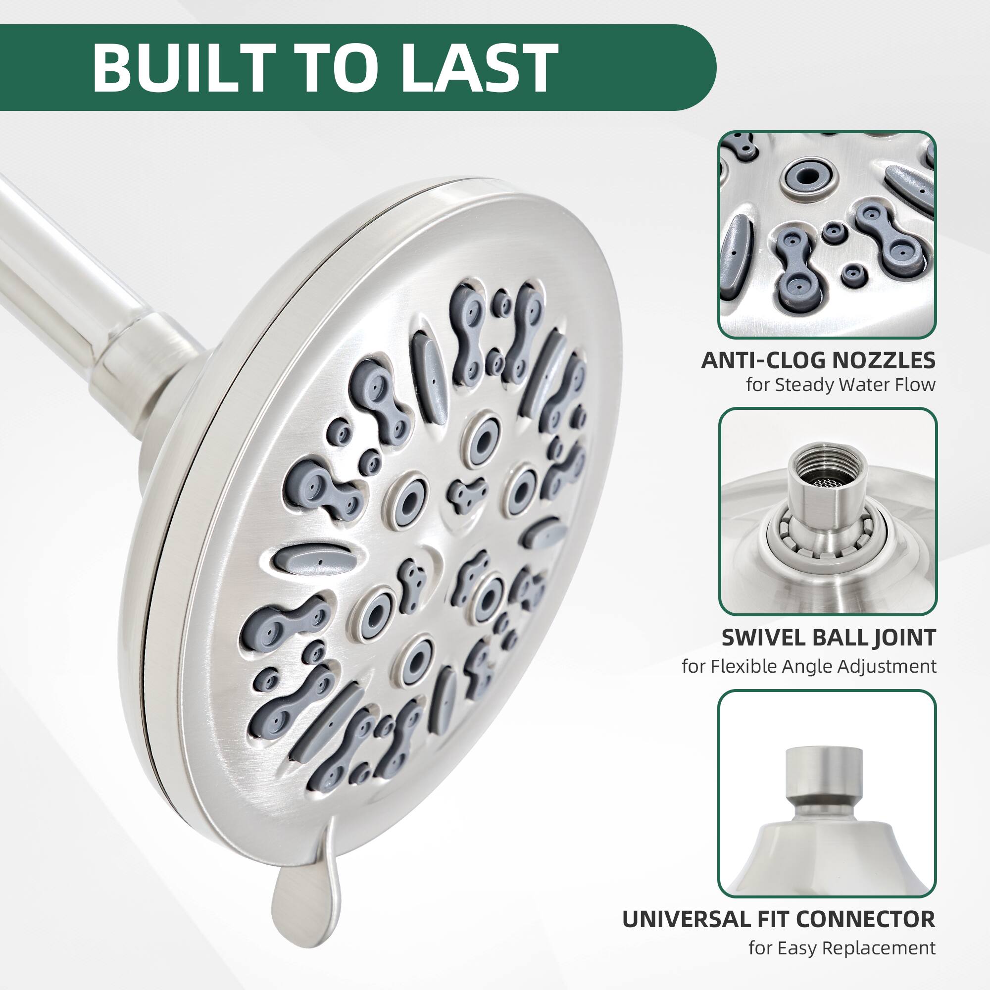 BUILT TO LAST

ANTI-CLOG NOZZLES for Steady Water Flow

SWIVEL BALL JOINT for Flexible Angle Adjustment

UNIVERSAL FIT CONNECTOR for Easy Replacement