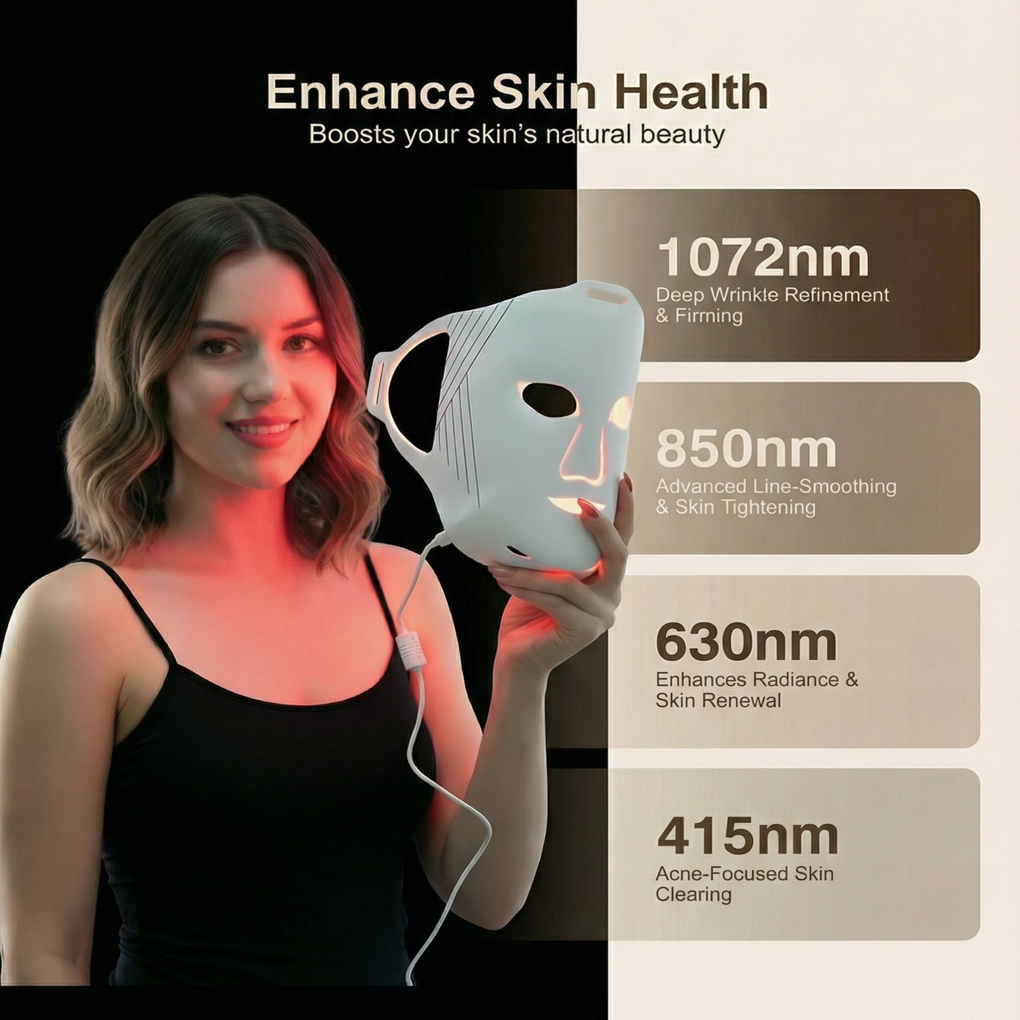Enhance Skin Health  
Boosts your skin's natural beauty  

1072nm  
Deep Wrinkle Refinement & Firming  

850nm  
Advanced Line-Smoothing & Skin Tightening  

630nm  
Enhances Radiance & Skin Renewal  

415nm  
Acne-Focused Skin Clearing