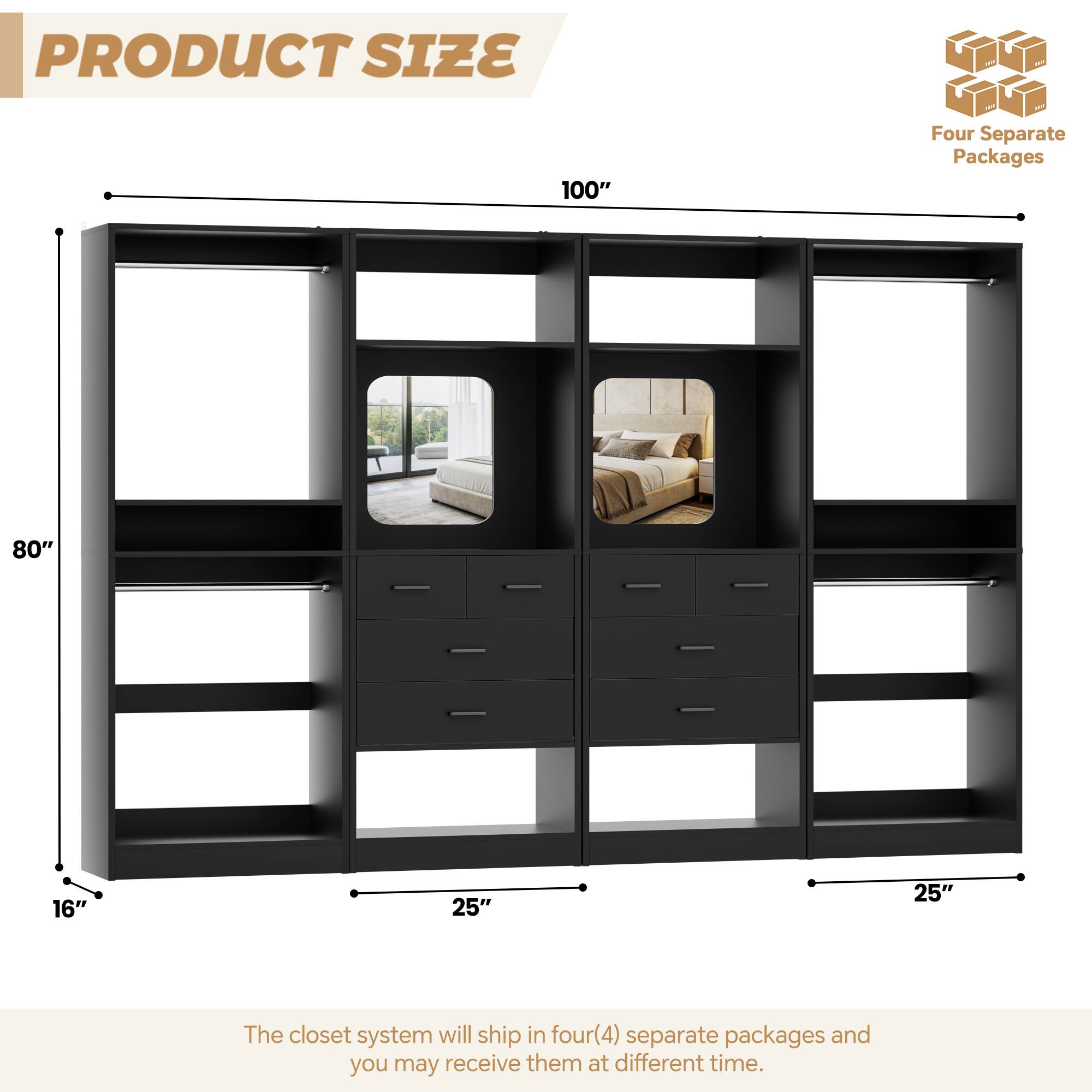 PRODUCT SIZE

100" Four Separate Packages

80" 16" 25" 25"

The closet system will ship in four(4) separate packages and you may receive them at different time.