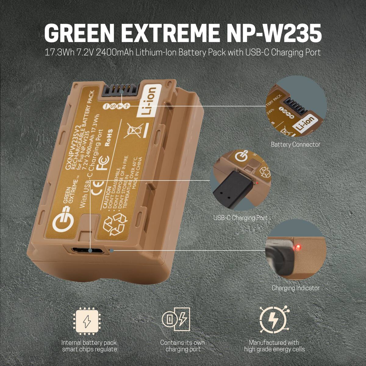 GREEN EXTREME NP-W235  
17.3Wh 7.2V 2400mAh Lithium-ion Battery Pack with USB-C Charging Port  
PACK Li-ion  
1 / S  
BATTERY  
3Wh  
17 Port  
RoHS  
GXNPW235V2  
Fuj FujNP-W235  
2400mAh  
Charging P  
FIRE PO.C  
for 7.2V  
FC  
IN OVER60C  
CHINA  
3 OF IN OVER IN USB-C  
CE  
DISASSEMBLE  
DISPOSE  
STORE AT  
TURE  
MADEIN  
GREEN EXTREME  
With CAUTION  
DON'T TEMPERATU  
PACK  
TERY  
DO0OL  
3Wh  
noi-iJ  
Battery Connector  
USB-0 C  
Charging Port  
Charging Indicator  
P..  
Internal battery pack smart chips regulate  
Contains its own charging port  
Manufactured with high grade energy cells
