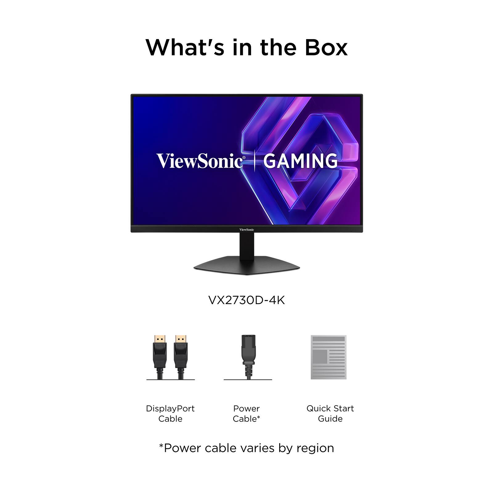 What's in the Box

ViewSonic GAMING

VX2730D-4K

- DisplayPort Cable
- Power Cable*
- Quick Start Guide

*Power cable varies by region