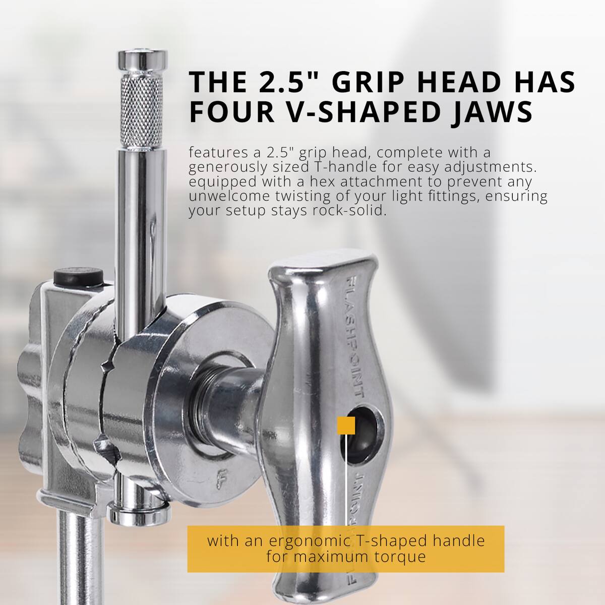 THE 2.5" GRIP HEAD HAS FOUR V-SHAPED JAWS

features a 2.5" grip head, complete with a generously sized T-handle for easy adjustments. equipped with a hex attachment to prevent any unwelcome twisting of your light fittings, ensuring your setup stays rock-solid.

FLASHPOINT I with an ergonomic T-shaped handle for maximum torque