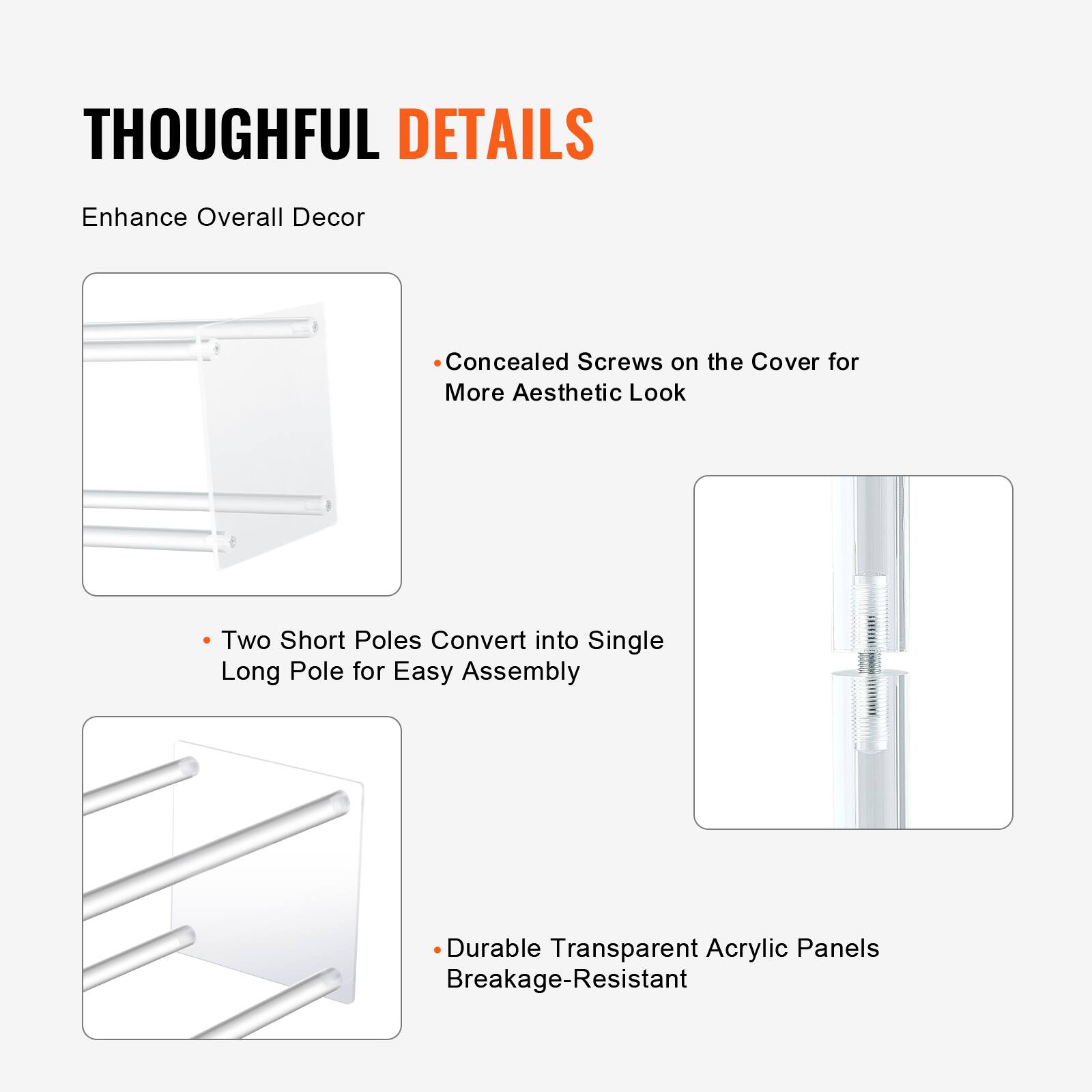 THOUGHTFUL DETAILS  
Enhance Overall Decor

- Concealed Screws on the Cover for More Aesthetic Look
- Two Short Poles Convert into Single Long Pole for Easy Assembly
- Durable Transparent Acrylic Panels Breakage-Resistant
