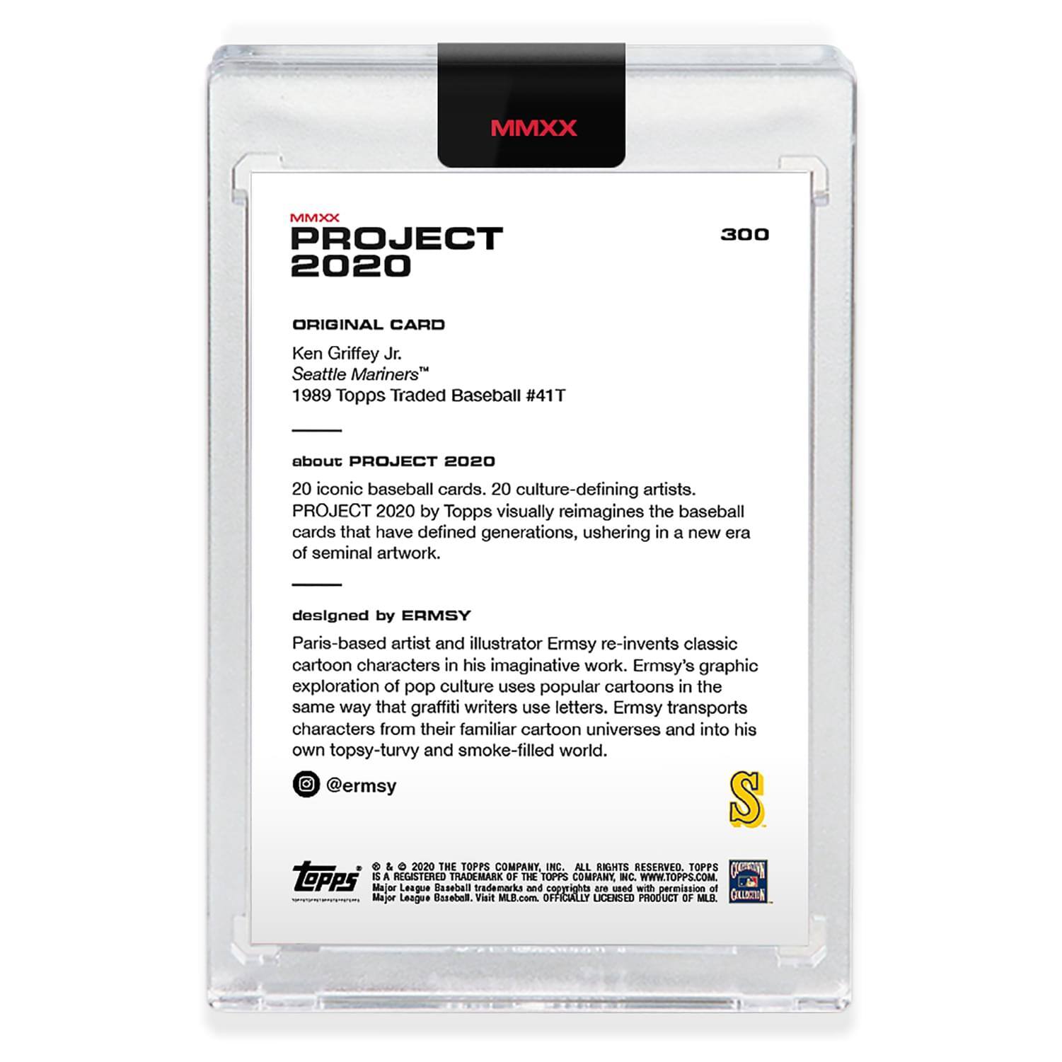**MMXX PROJECT 2020**

**ORIGINAL CARD**  
Ken Griffey Jr.  
Seattle Mariners™  
1989 Topps Traded Baseball #41T

---

**about PROJECT 2020**  
20 iconic baseball cards. 20 culture-defining artists.  
PROJECT 2020 by Topps visually reimagines the baseball cards that have defined generations, ushering in a new era of seminal artwork.

---

**designed by ERMSY**  
Paris-based artist and illustrator Ermsy re-invents classic cartoon characters in his imaginative work. Ermsy's graphic exploration of pop culture uses popular cartoons in the same way that graffiti writers use letters. Ermsy transports characters from their familiar cartoon universes and into his own topsy-turvy and smoke-filled world.  
@ermsy

---

**© 2020 THE TOPPS COMPANY INC. ALL RIGHTS RESERVED.**  
TOPPS is a REGISTERED TRADEMARK OF THE TOPPS COMPANY INC.  
WWW.TOPPS.COM  
Major League Baseball trademarks and copyrights are used with permission of Major League Baseball. Visit MLB.com  
OFFICIALLY LICENSED PRODUCT OF MLB