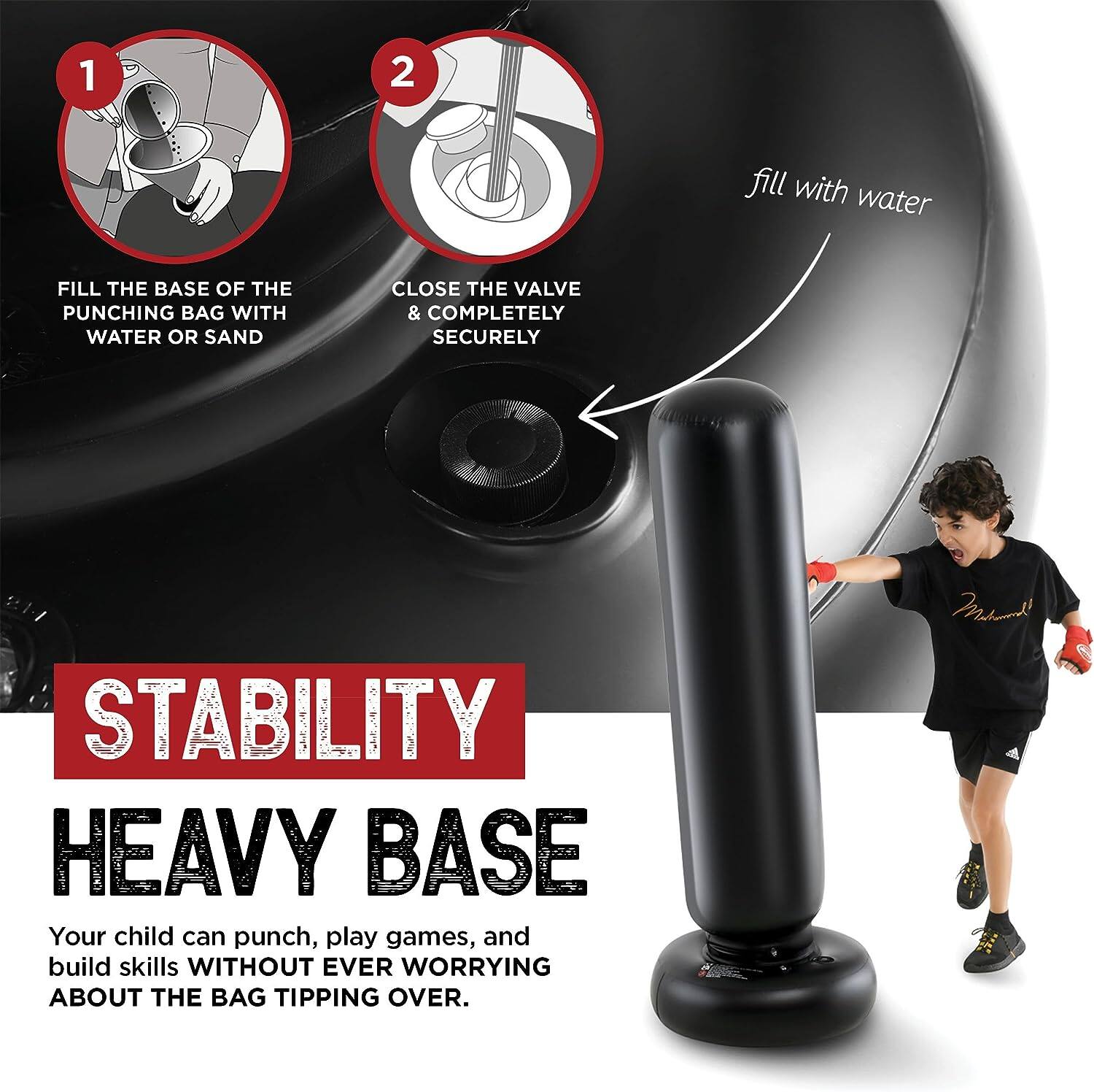 1. Fill the base of the punching bag with water or sand.

2. Close the valve & completely securely.

STABILITY

HEAVY BASE

Your child can punch, play games, and build skills WITHOUT EVER WORRYING ABOUT THE BAG TIPPING OVER.