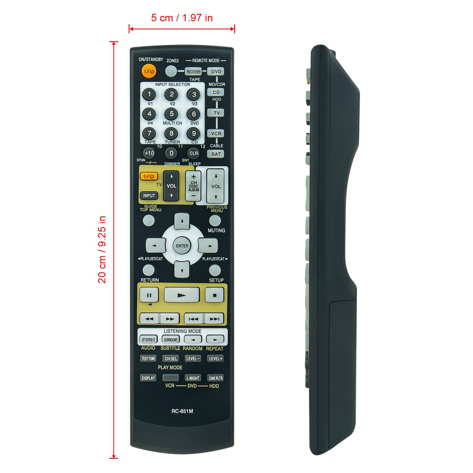 5 cm / 1.97 in

ON/STANDBY ZONE2 REMOTE MODE

INPUT SELECTOR
1 VCR
2 TAPE
3 V3
4 V2
5 V1
6 TV
7 TAPE
8 DVD
9 VCR
10 CABLE
11 TUNER
12 SAT

TV VOL - + CH DISC ALBUM - I VOL

GUIDE TOP MENU

PLAYLIST/CAT RETURN ENTER SETUP

LISTENING MODE STEREO SURROUND AUDIO SUBTITLE RANDOM REPEAT

PLAY MODE DISPLAY VCR DVD HDO

RC-651M

20 cm / 9.25 in