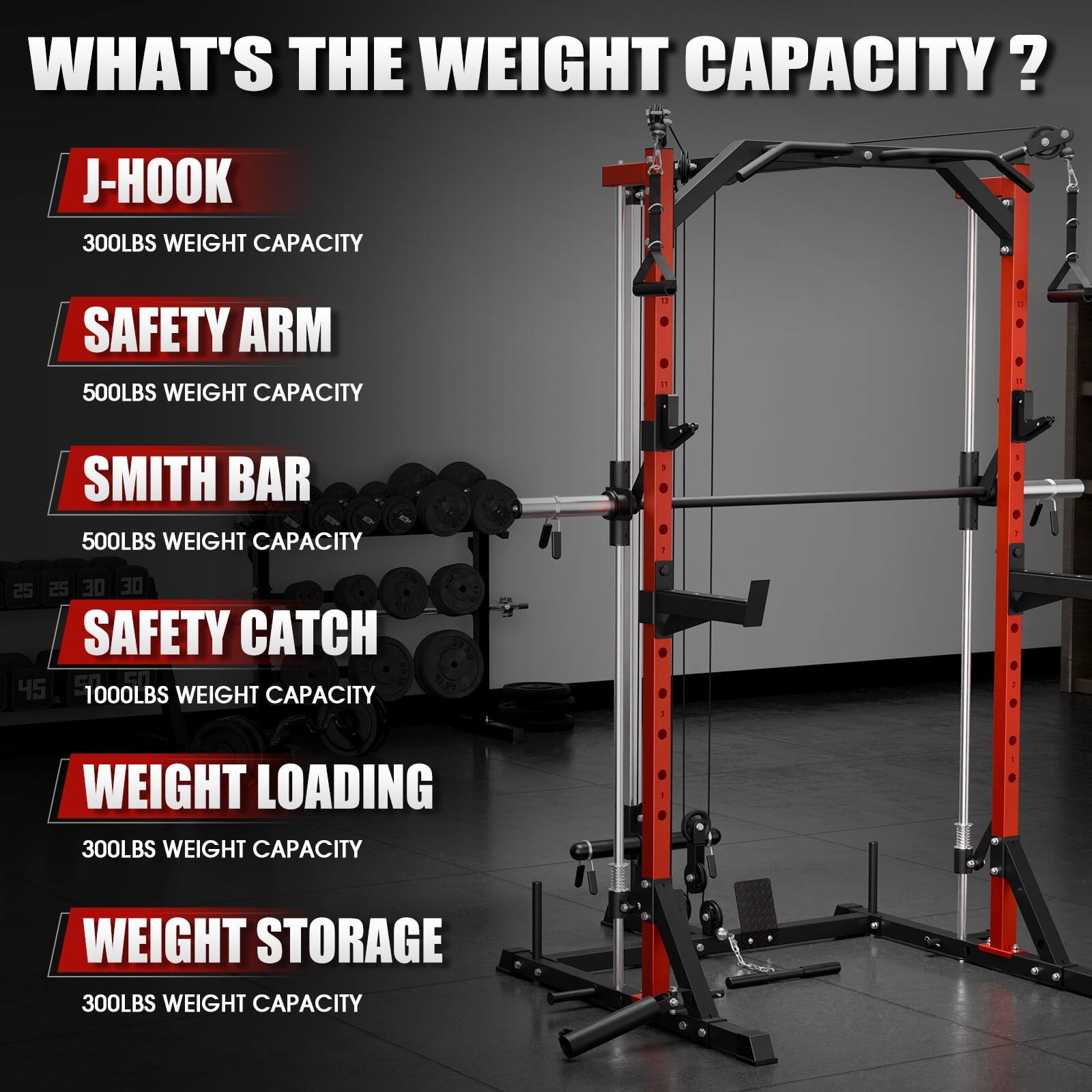 WHAT'S THE WEIGHT CAPACITY?

J-HOOK 300LBS WEIGHT CAPACITY
SAFETY ARM 500LBS WEIGHT CAPACITY
SMITH BAR 500LBS WEIGHT CAPACITY
SAFETY CATCH 1000LBS WEIGHT CAPACITY
WEIGHT LOADING 300LBS WEIGHT CAPACITY
WEIGHT STORAGE 300LBS WEIGHT CAPACITY