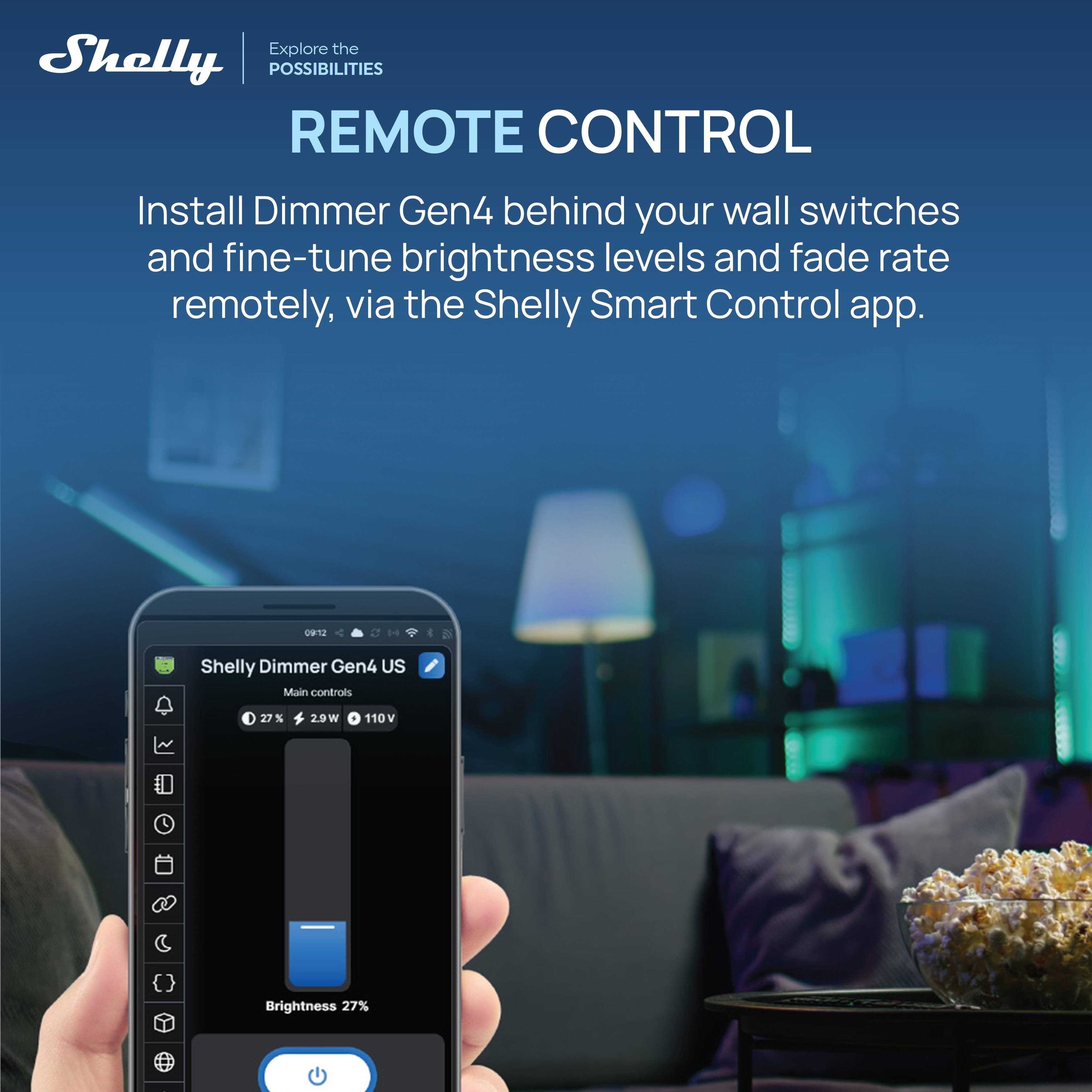 Explore the Shelly POSSIBILITIES

REMOTE CONTROL

Install Dimmer Gen4 behind your wall switches and fine-tune brightness levels and fade rate remotely, via the Shelly Smart Control app.

Shelly Dimmer Gen4 US  
Main controls  
27%  
29W  
110V  
Brightness 27%