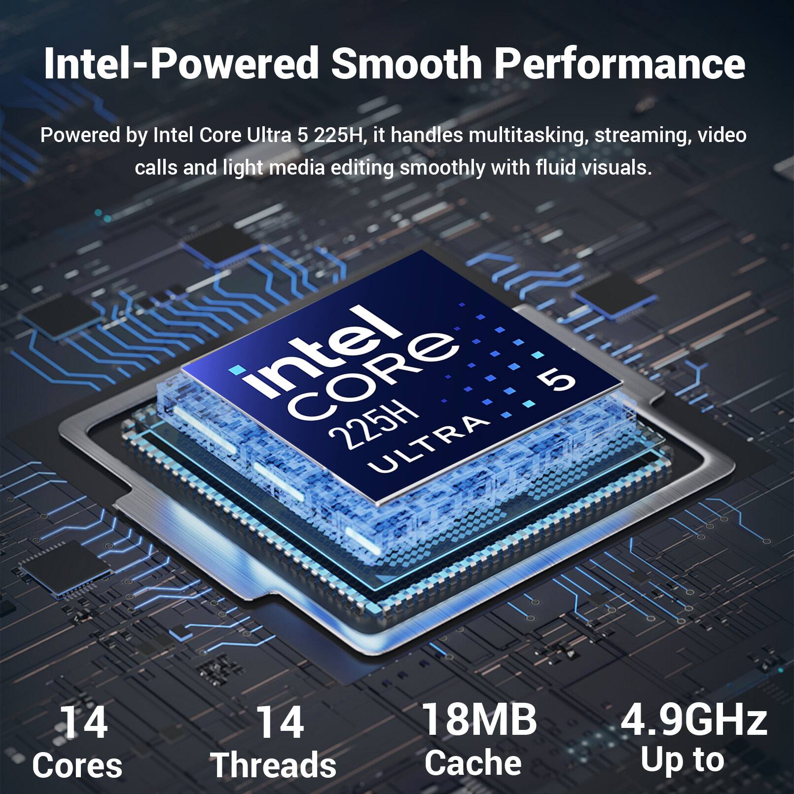 Intel-Powered Smooth Performance

Powered by Intel Core Ultra 5 225H, it handles multitasking, streaming, video calls and light media editing smoothly with fluid visuals.

Intel Core 225H 5 ULTRA

14 Cores
14 Threads
18MB Cache
4.9GHz Up to