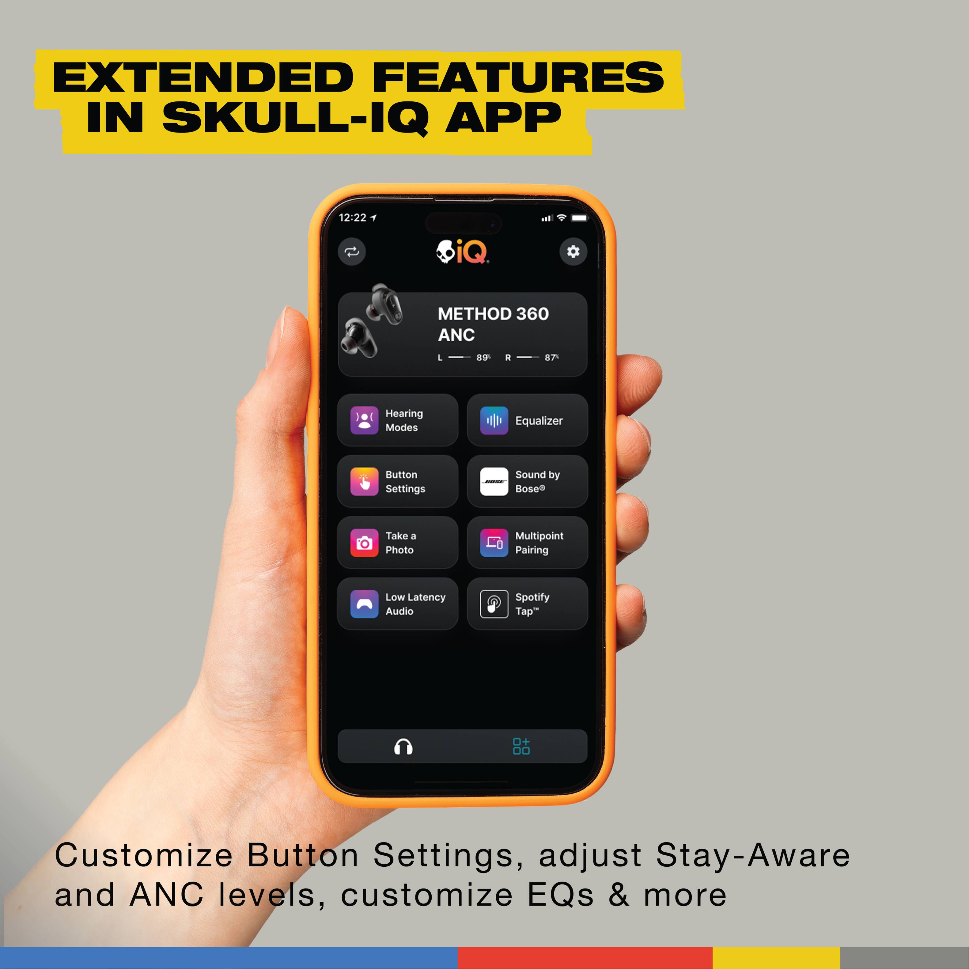 EXTENDED FEATURES IN SKULL-IQ APP:

1. METHOD 360 ANC
2. 7 Hearing Modes
3. Equalizer Button Settings
4. Sound by Bose
5. Take a Photo
6. Multipoint Pairing
7. Low Latency Audio
8. Spotify
9. Tap + DO
10. Customize Button Settings
11. Adjust Stay-Aware and ANC levels
12. Customize EQs & more