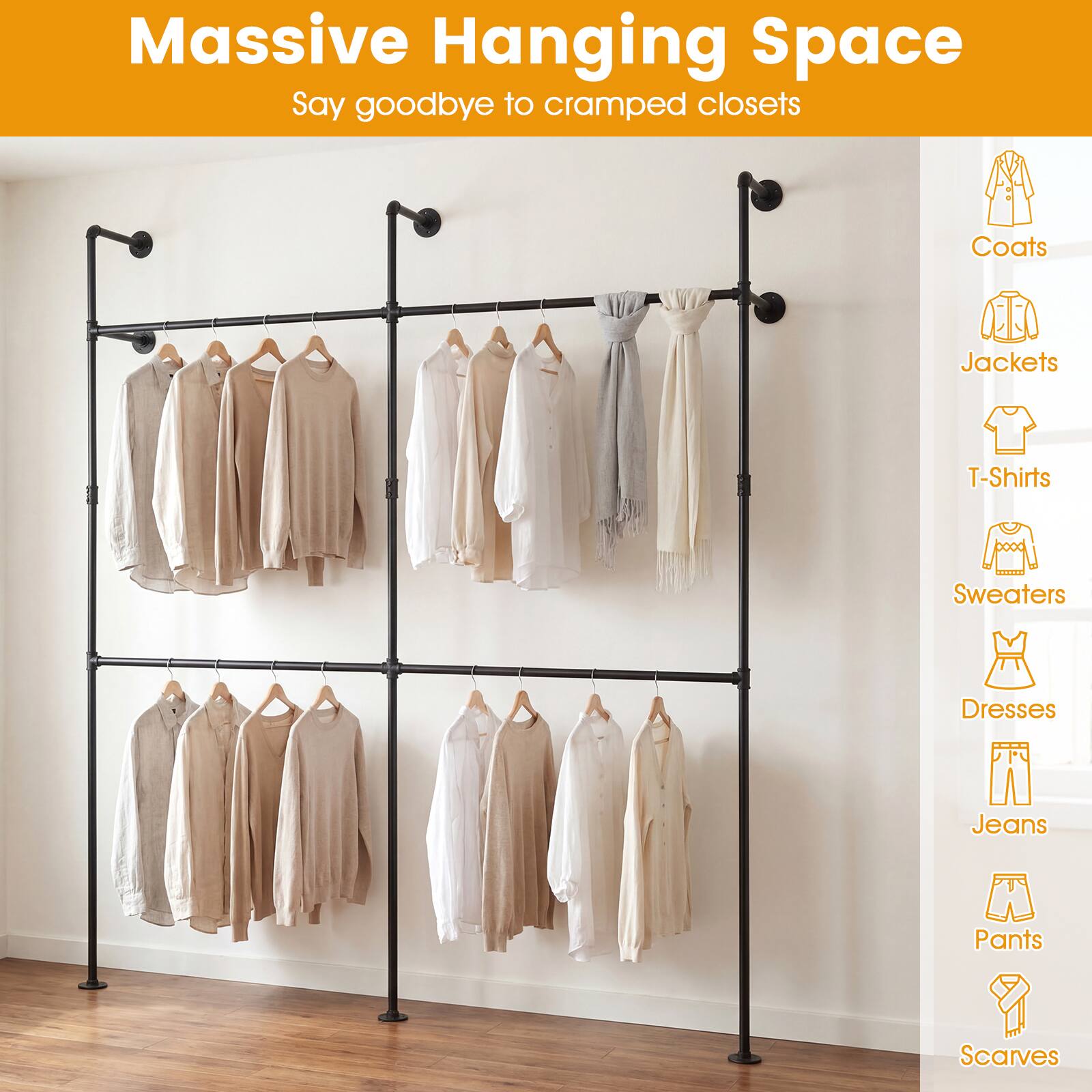 Massive Hanging Space  
Say goodbye to cramped closets  

Coats  
Jackets  
T-Shirts  
Sweaters  
Dresses  
Jeans  
Pants  
Scarves