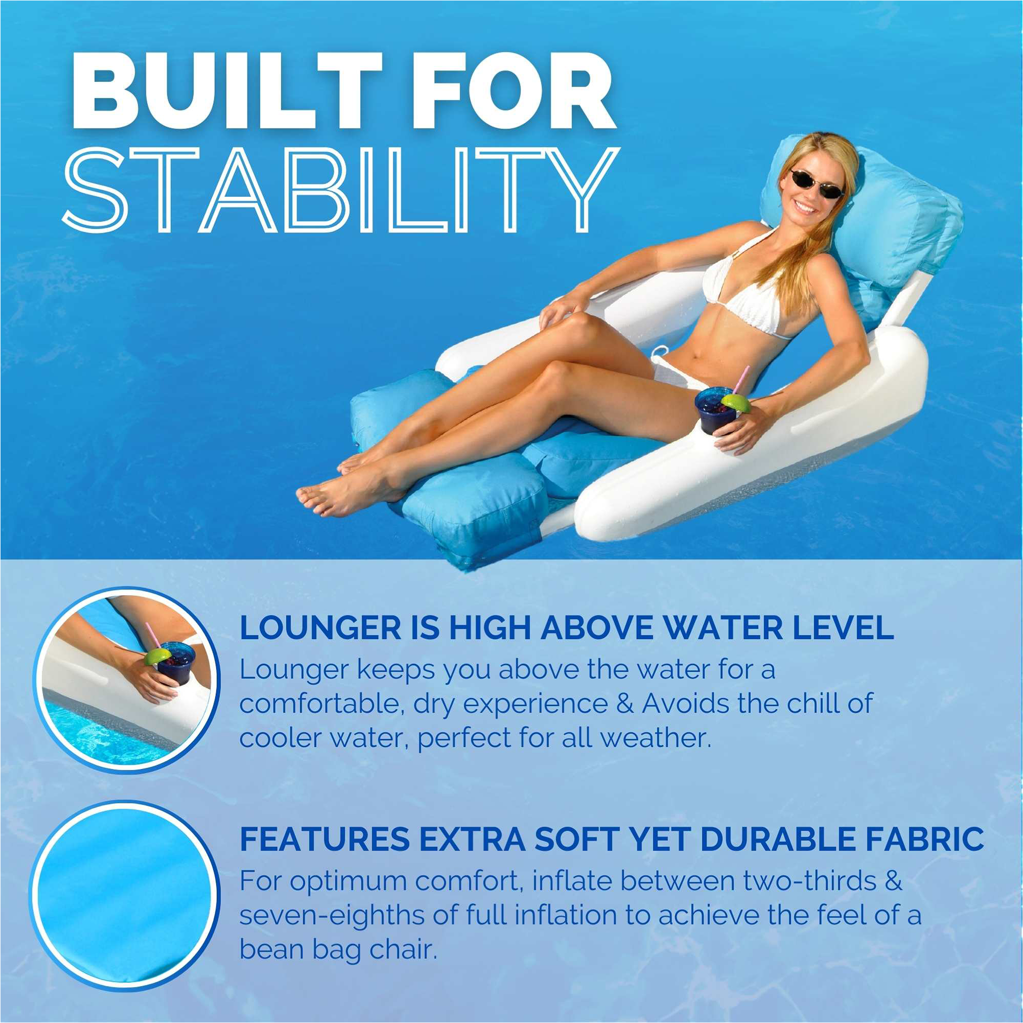 BUILT FOR STABILITY

LOUNGER IS HIGH ABOVE WATER LEVEL
Lounger keeps you above the water for a comfortable, dry experience & Avoids the chill of cooler water, perfect for all weather.

FEATURES EXTRA SOFT YET DURABLE FABRIC
For optimum comfort, inflate between two-thirds & seven-eighths of full inflation to achieve the feel of a bean bag chair.