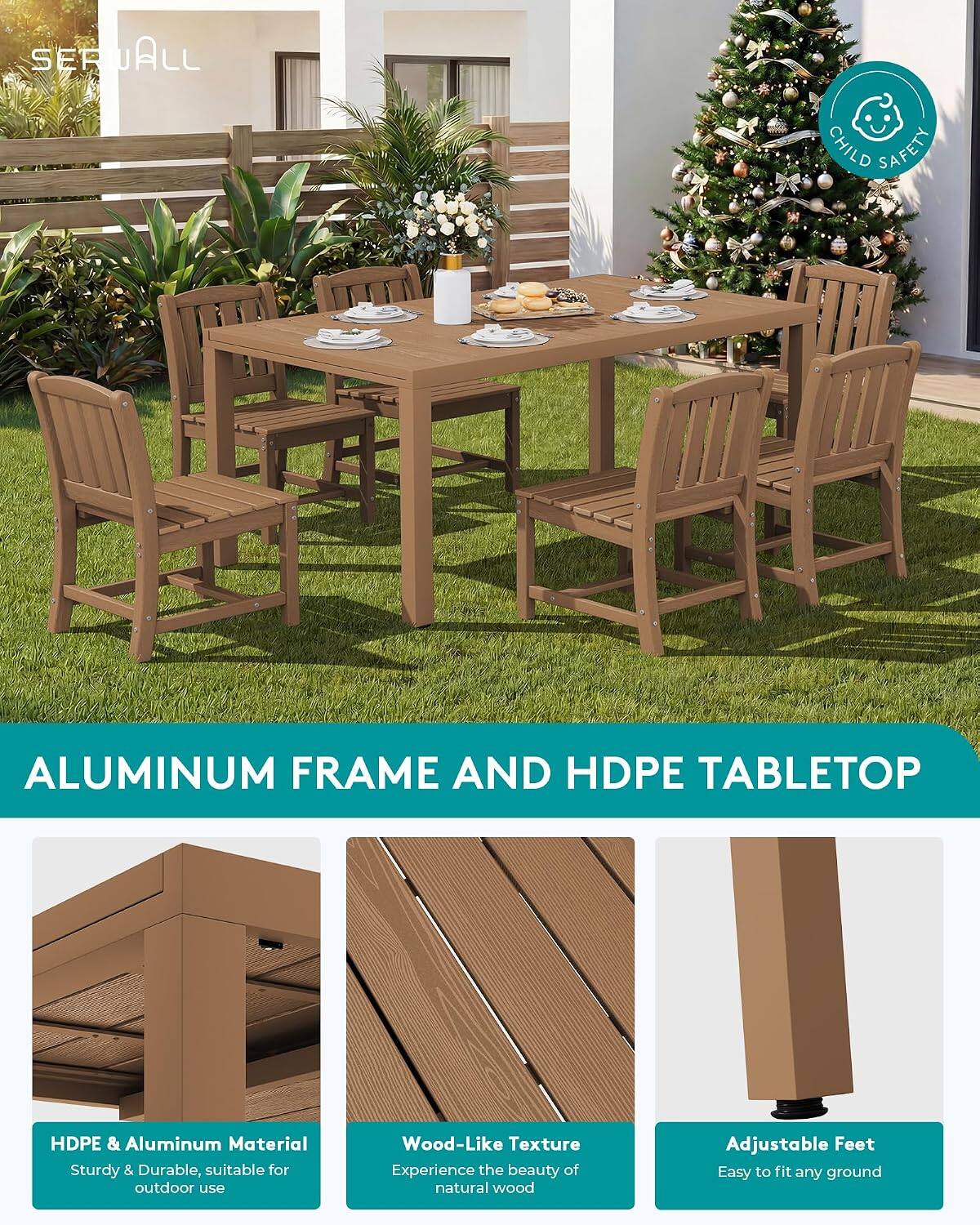SERUALL

CHILD SAFETY

ALUMINUM FRAME AND HDPE TABLETOP

HDPE & Aluminum Material
Sturdy & Durable, suitable for outdoor use

Wood-Like Texture
Experience the beauty of natural wood

Adjustable Feet
Easy to fit any ground