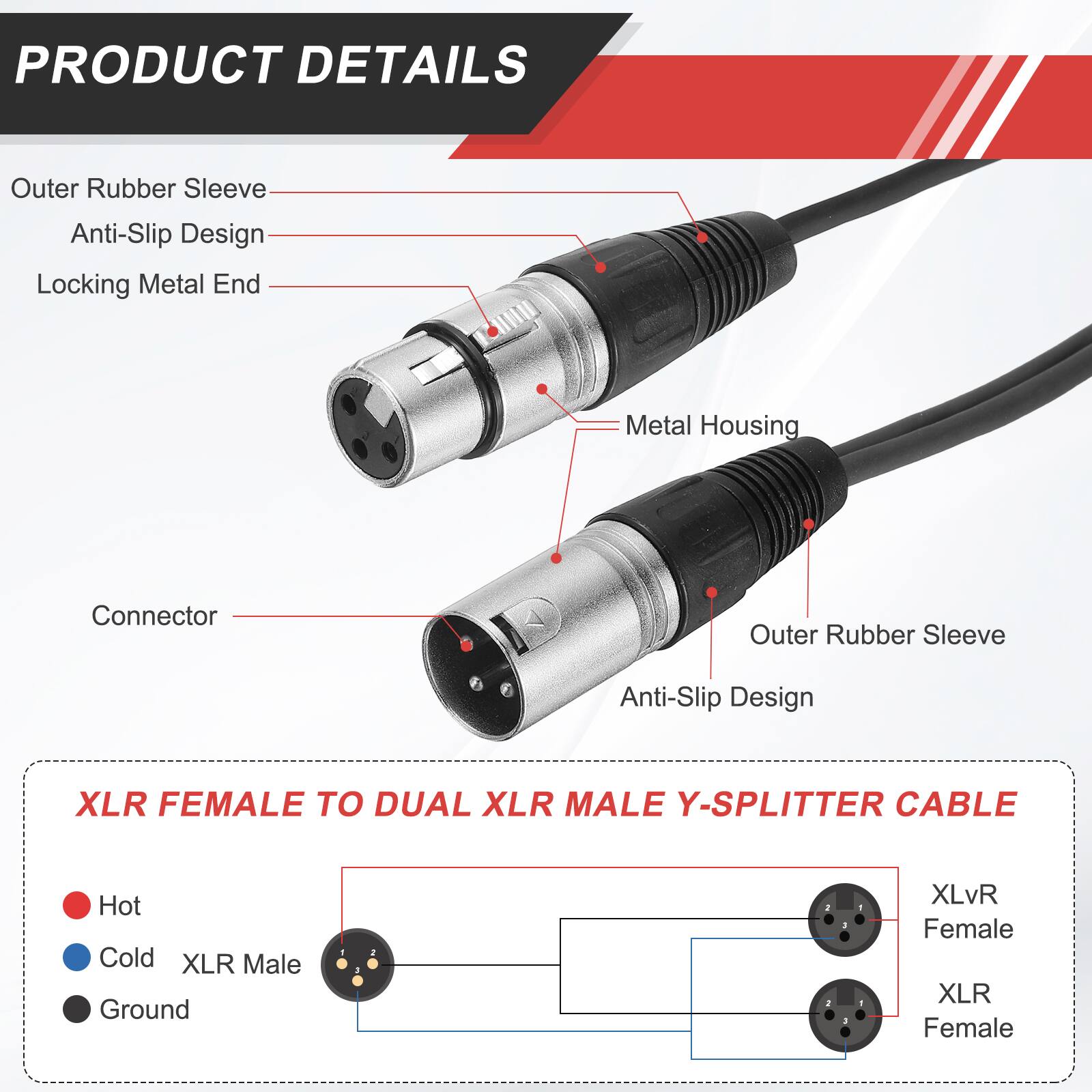 PRODUCT DETAILS

- Outer Rubber Sleeve
- Anti-Slip Design
- Locking Metal End
- Metal Housing
- Connector

XLR FEMALE TO DUAL XLR MALE Y-SPLITTER CABLE

- Hot
- Cold
- Ground

XLvR Female
XLR Female