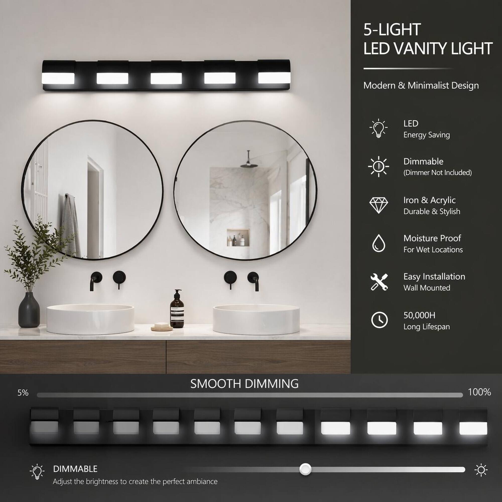 5-LIGHT LED VANITY LIGHT

Modern & Minimalist Design

LED Energy Saving

Dimmable (Dimmer Not Included)

Iron & Acrylic Durable & Stylish

Moisture Proof For Wet Locations

Easy Installation Wall Mounted

50,000H Long Lifespan

SMOOTH DIMMING

DIMMABLE
Adjust the brightness to create the perfect ambiance