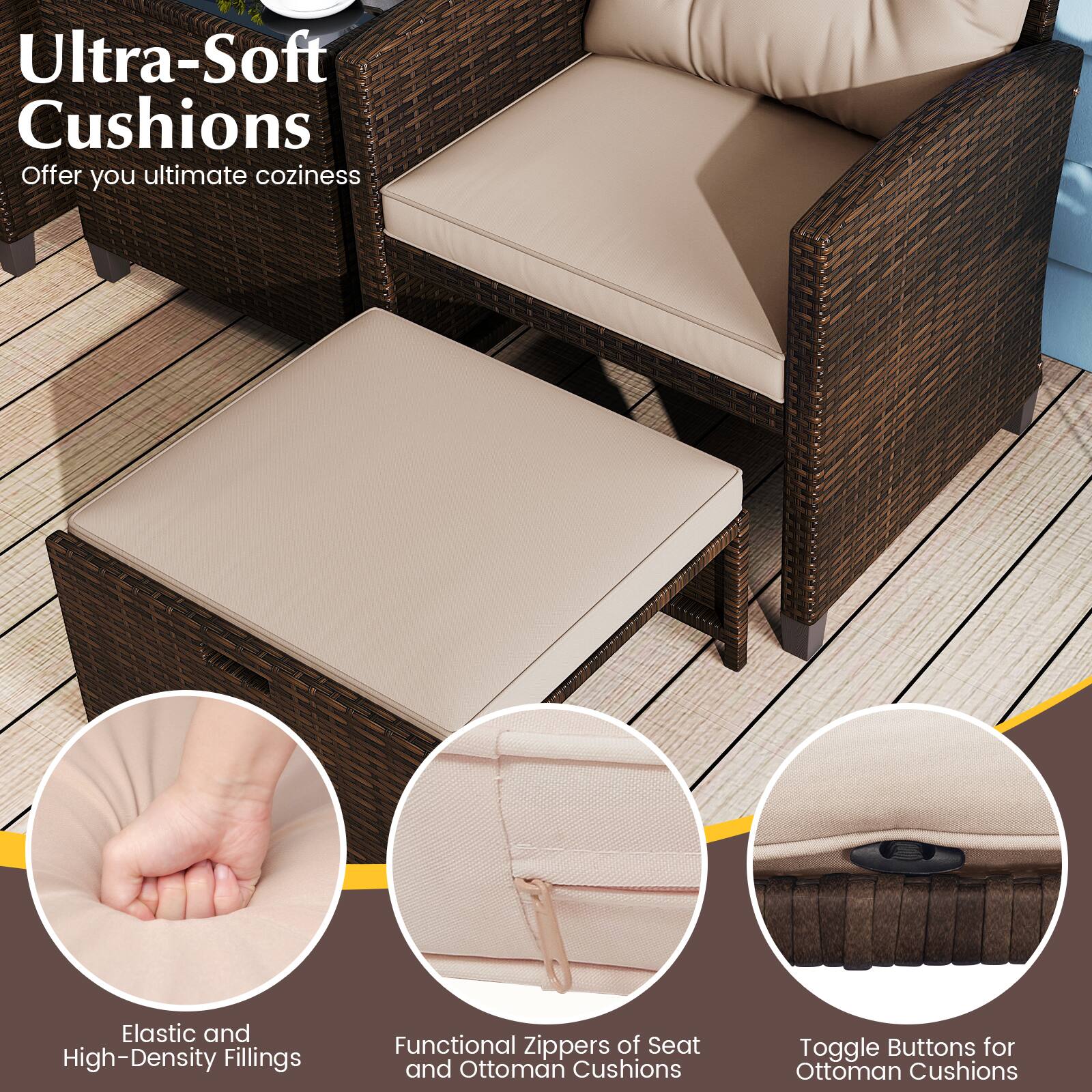 Ultra-Soft Cushions  
Offer you ultimate coziness

- Elastic and High-Density Fillings
- Functional Zippers of Seat and Ottoman Cushions
- Toggle Buttons for Ottoman Cushions