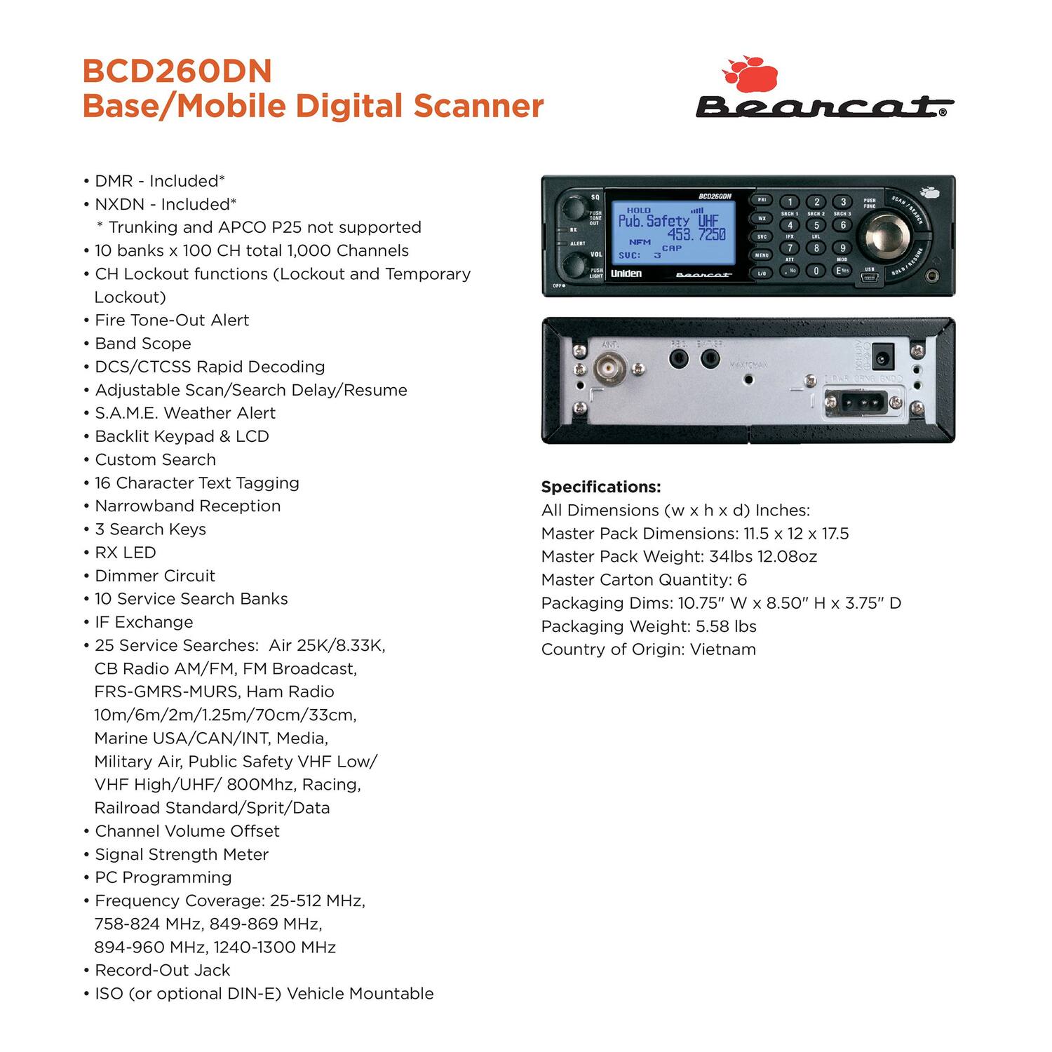 **BCD260DN Base/Mobile Digital Scanner**

- DMR - Included*
- NXDN - Included*
- Trunking and APCO P25 not supported
- 10 banks x 100 CH total 1,000 Channels
- CH Lockout functions (Lockout and Temporary Lockout)
- Fire Tone-Out Alert
- Band Scope
- DCS/CTCSS Rapid Decoding
- Adjustable Scan/Search Delay/Resume
- S.A.M.E. Weather Alert
- Backlit Keypad & LCD
- Custom Search
- 16 Character Text Tagging
- Narrowband Reception
- 3 Search Keys
- RX LED
- Dimmer Circuit
- 10 Service Search Banks
- IF Exchange
- 25 Service Searches: Air 25K/8.33K, CB Radio AM/FM, FM Broadcast, FRS-GMRS-MURS, Ham Radio 10m/6m/2m/1.25m/70cm/33cm, Marine USA/CAN/INT, Media, Military Air, Public Safety VHF Low/ VHF High/UHF/ 800MHz, Racing