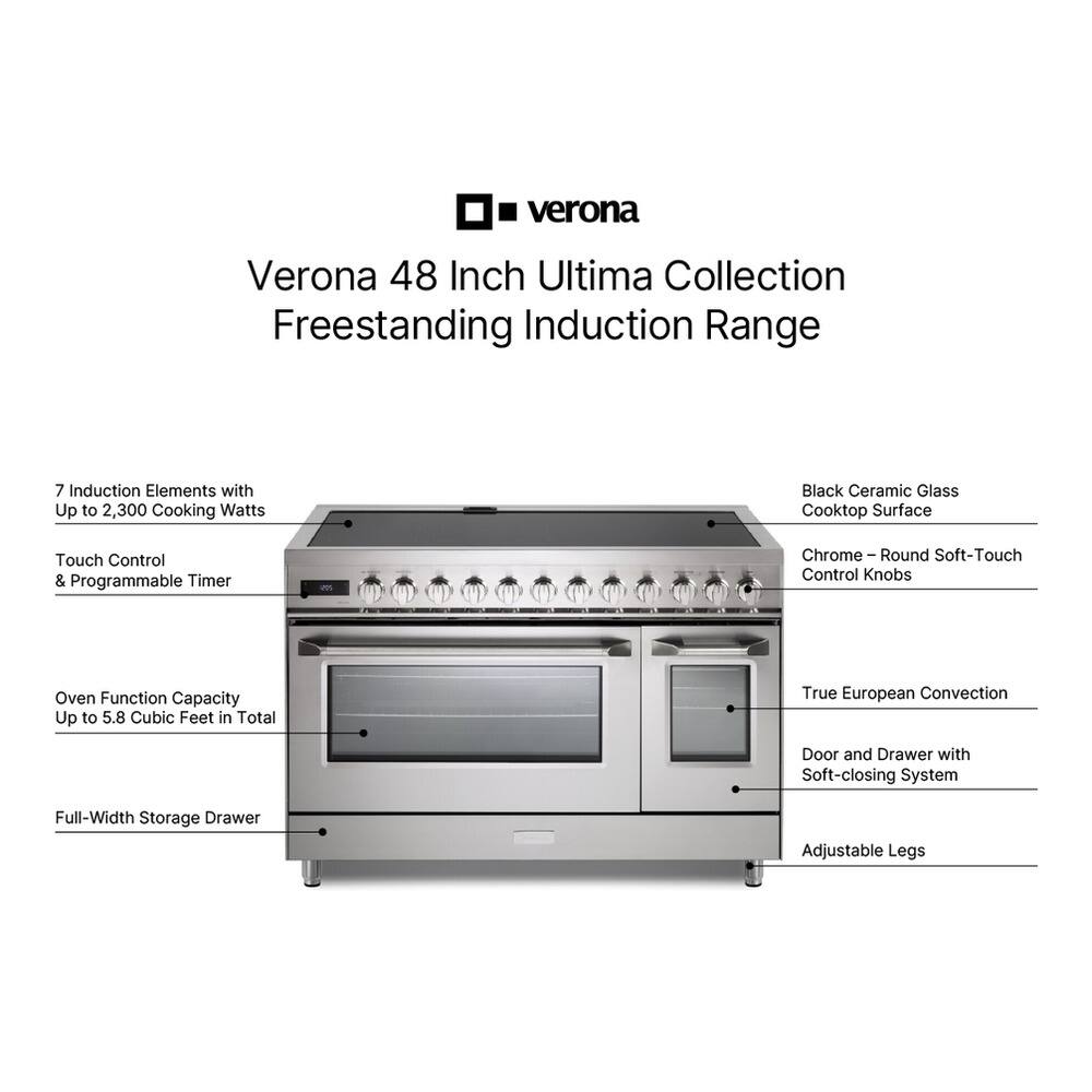 Verona 48 Inch Ultima Collection Freestanding Induction Range

- 7 Induction Elements with Up to 2,300 Cooking Watts
- Black Ceramic Glass Cooktop Surface
- Touch Control & Programmable Timer
- Oven Function Capacity Up to 5.8 Cubic Feet in Total
- True European Convection
- Door and Drawer with Soft-closing System
- Full-Width Storage Drawer
- Adjustable Legs
- Chrome - Round Soft-Touch Control Knobs