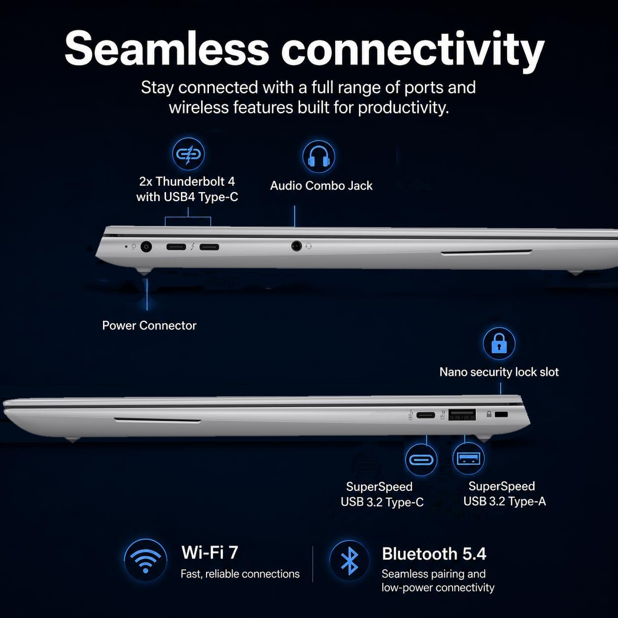 Seamless connectivity  
Stay connected with a full range of ports and wireless features built for productivity.  

2x Thunderbolt 4 with USB4 Type-C  
Audio Combo Jack  
Power Connector  
Nano security lock slot  
SuperSpeed USB 3.2 Type-C  
SuperSpeed USB 3.2 Type-A  
Wi-Fi 7  
Fast, reliable connections  
Bluetooth 5.4  
Seamless pairing and low-power connectivity