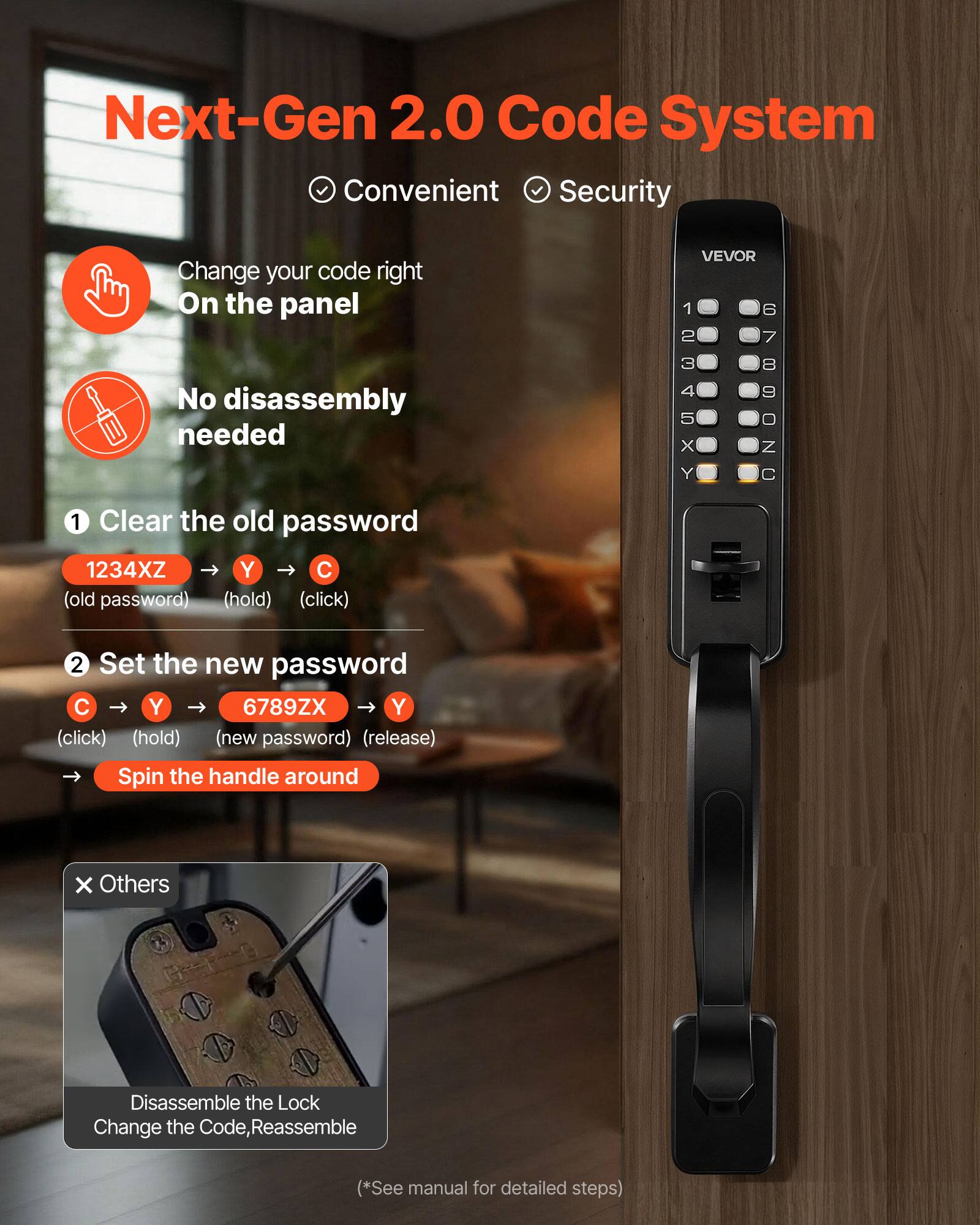 Next-Gen 2.0 Code System  
Convenient Security  

Change your code right On the panel  

1. Clear the old password  
   1234XZ → Y → C  
   (old password) (hold) (click)  

2. Set the new password  
   C → Y → 6789ZX → Y  
   (click) (hold) (new password) (release)  

Spin the handle around  

Others  
Disassemble the Lock  
Change the Code, Reassemble  

(*See manual for detailed steps)
