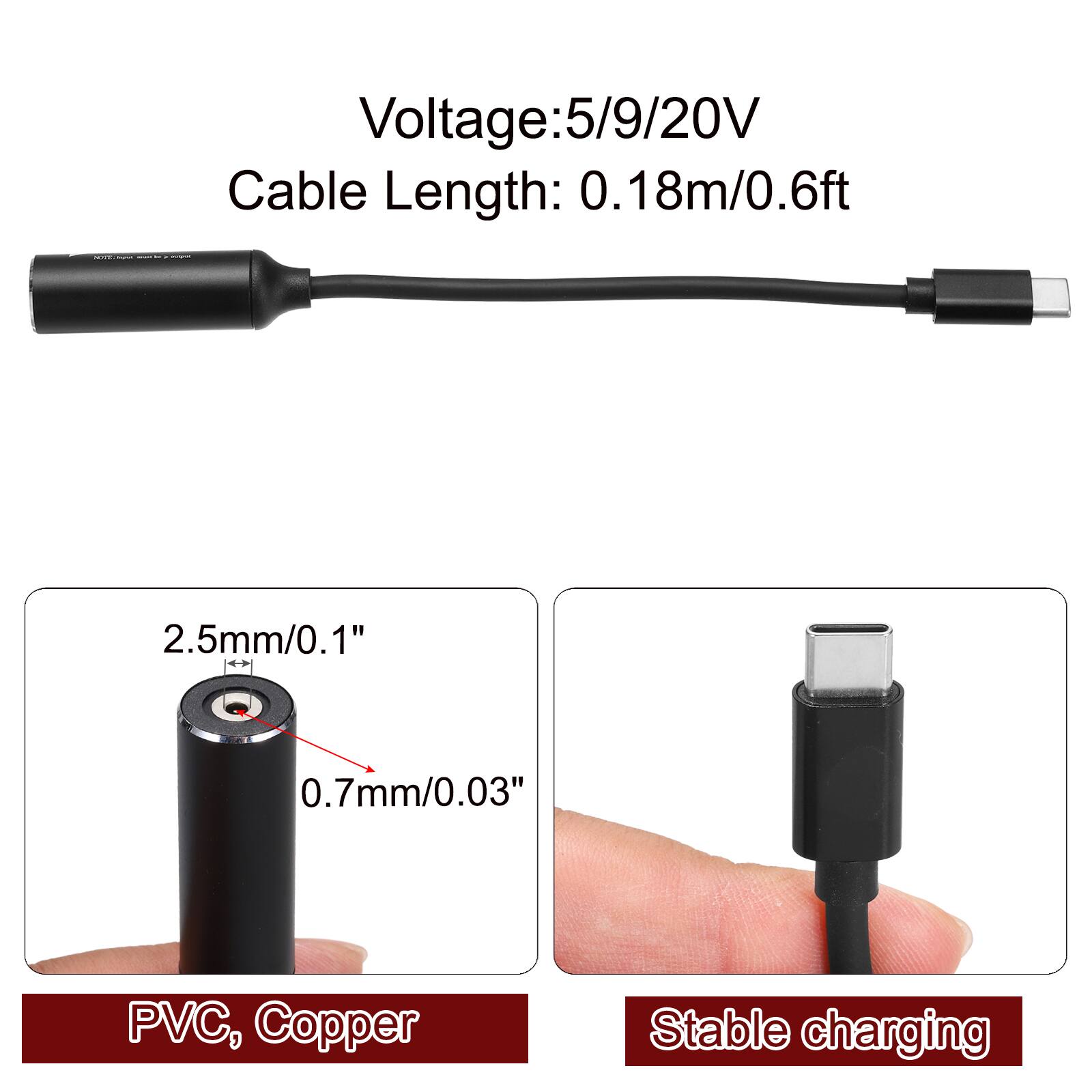 Voltage: 5/9/20V  
Cable Length: 0.18m/0.6ft  
2.5mm/0.1"  
0.7mm/0.03"  
PVC, Copper  
Stable charging