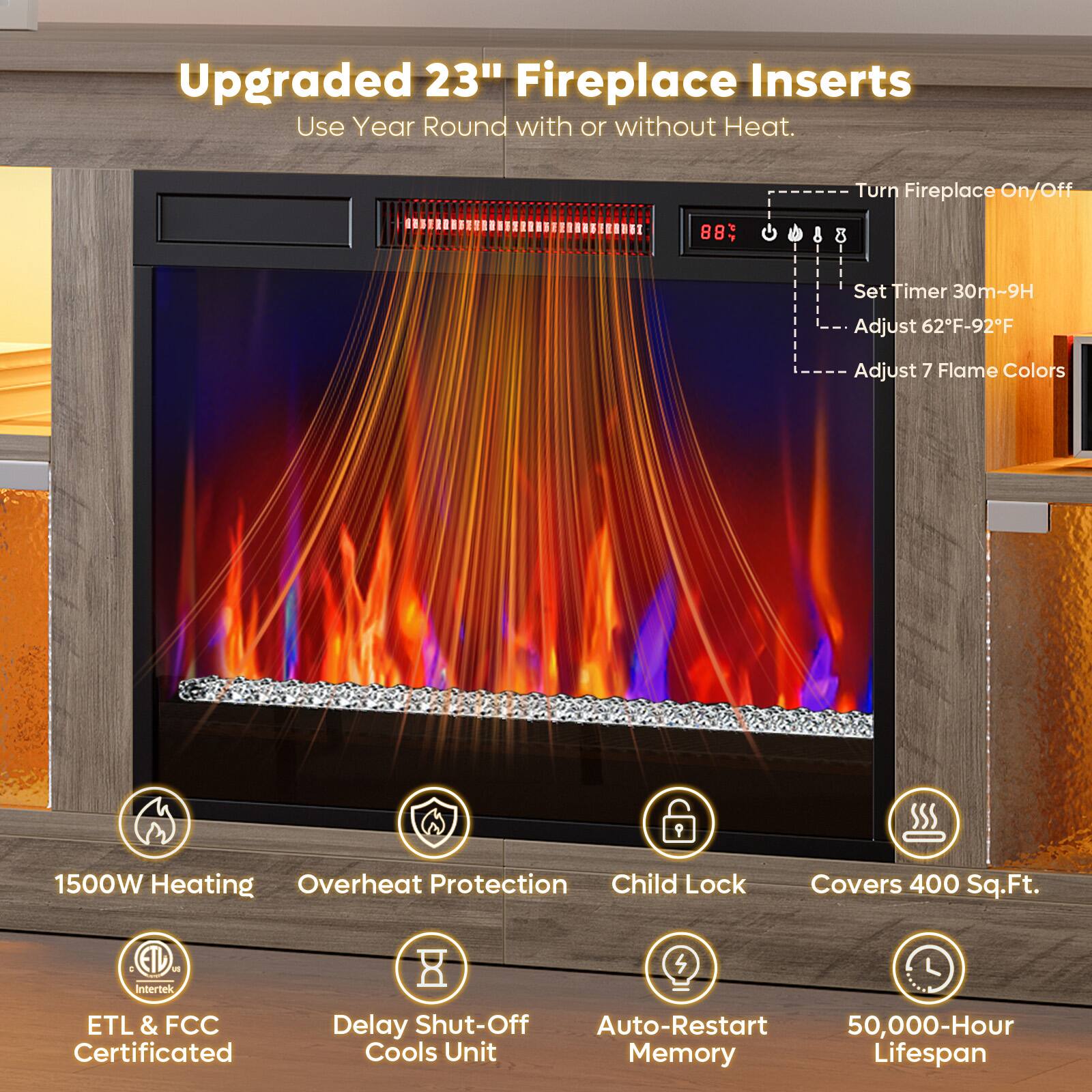 Upgraded 23" Fireplace Inserts  
Use Year Round with or without Heat.

- Turn Fireplace On/Off
- Set Timer 30m-9H
- Adjust 62°F-92°F
- Adjust 7 Flame Colors

1500W Heating  
Overheat Protection  
Child Lock  
Covers 400 Sq.Ft.  
ETL & FCC Certified  
Delay Shut-Off Cools Unit  
Auto-Restart Memory  
50,000-Hour Lifespan