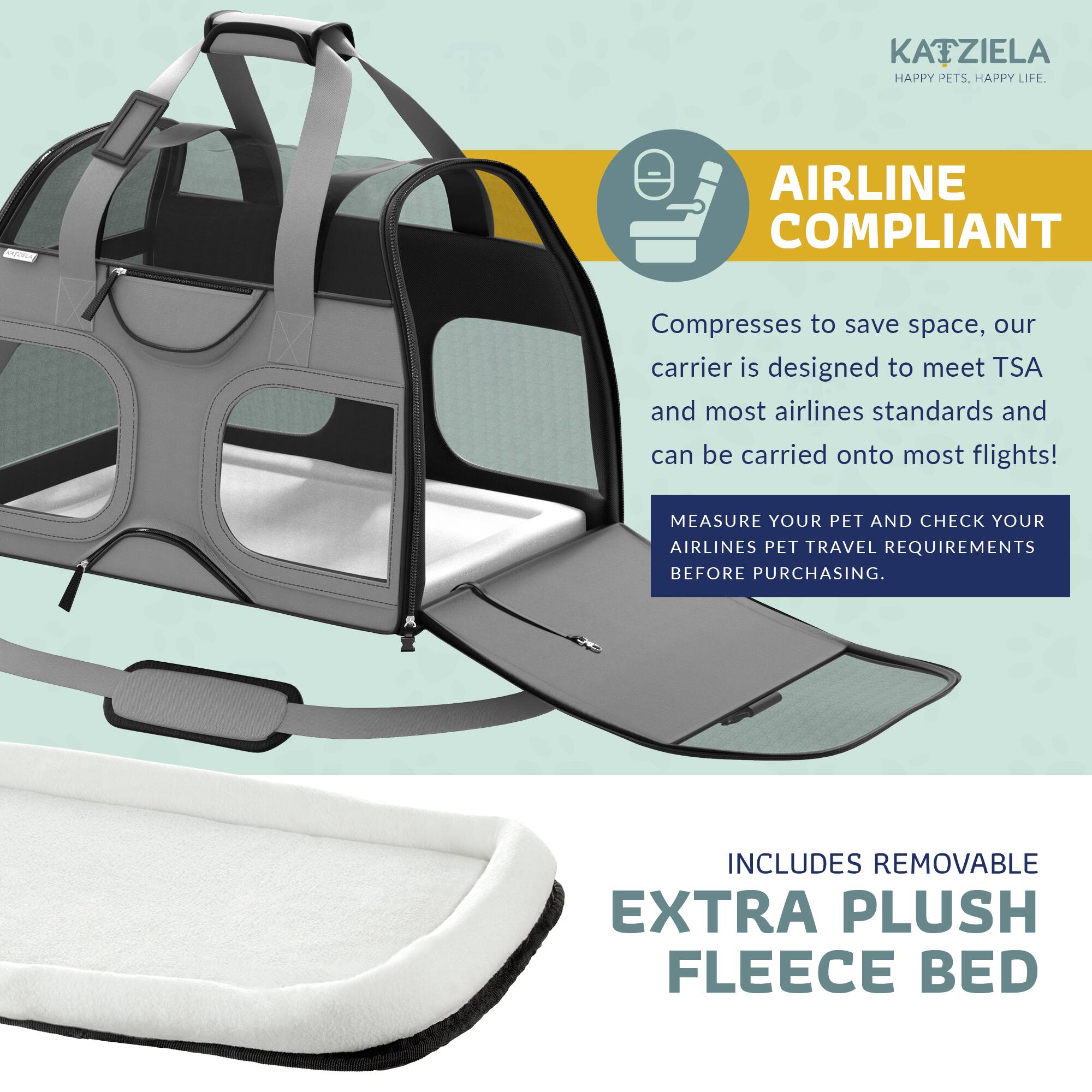 KAIZIELA HAPPY PETS. HAPPY LIFE.

AIRLINE COMPLIANT

Compresses to save space, our carrier is designed to meet TSA and most airlines standards and can be carried onto most flights!

MEASURE YOUR PET AND CHECK YOUR AIRLINES PET TRAVEL REQUIREMENTS BEFORE PURCHASING.

INCLUDES REMOVABLE EXTRA PLUSH FLEECE BED