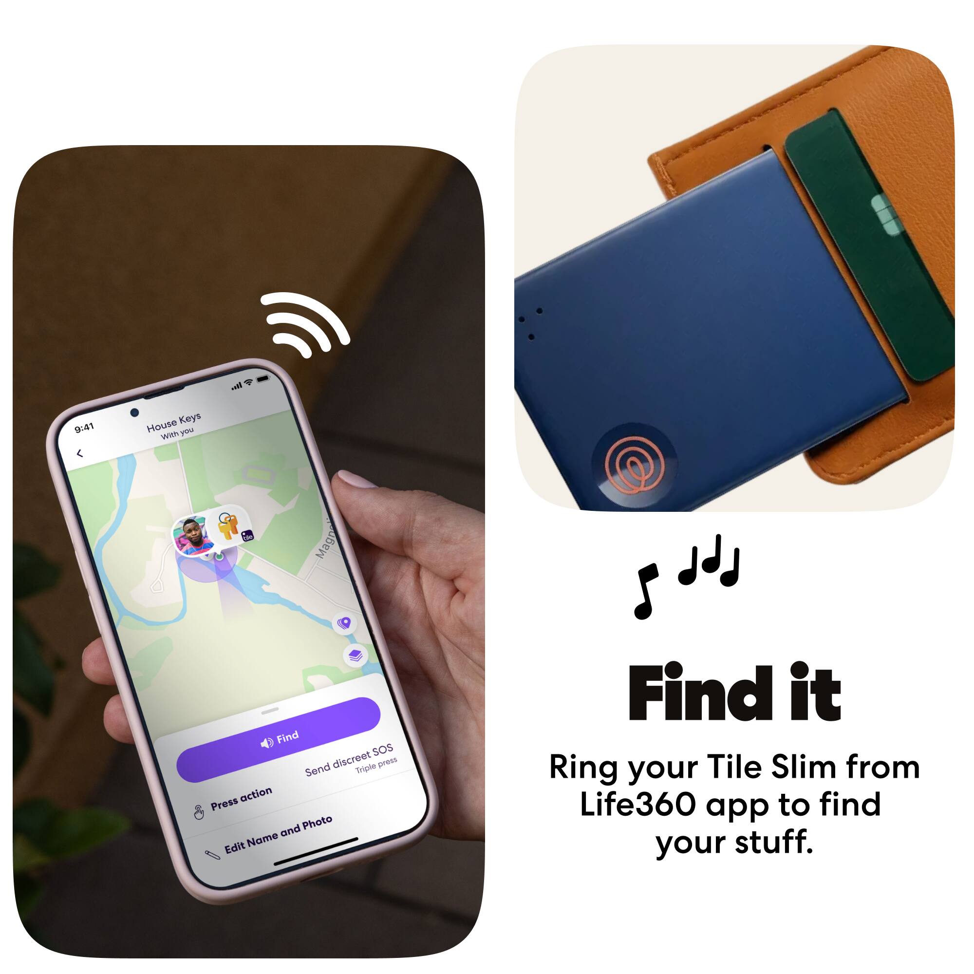 9:41 House Keys With you

Find it

Ring your Tile Slim from Life360 app to find your stuff.

Find

Send discreet SOS

Press action

Edit Name and Photo