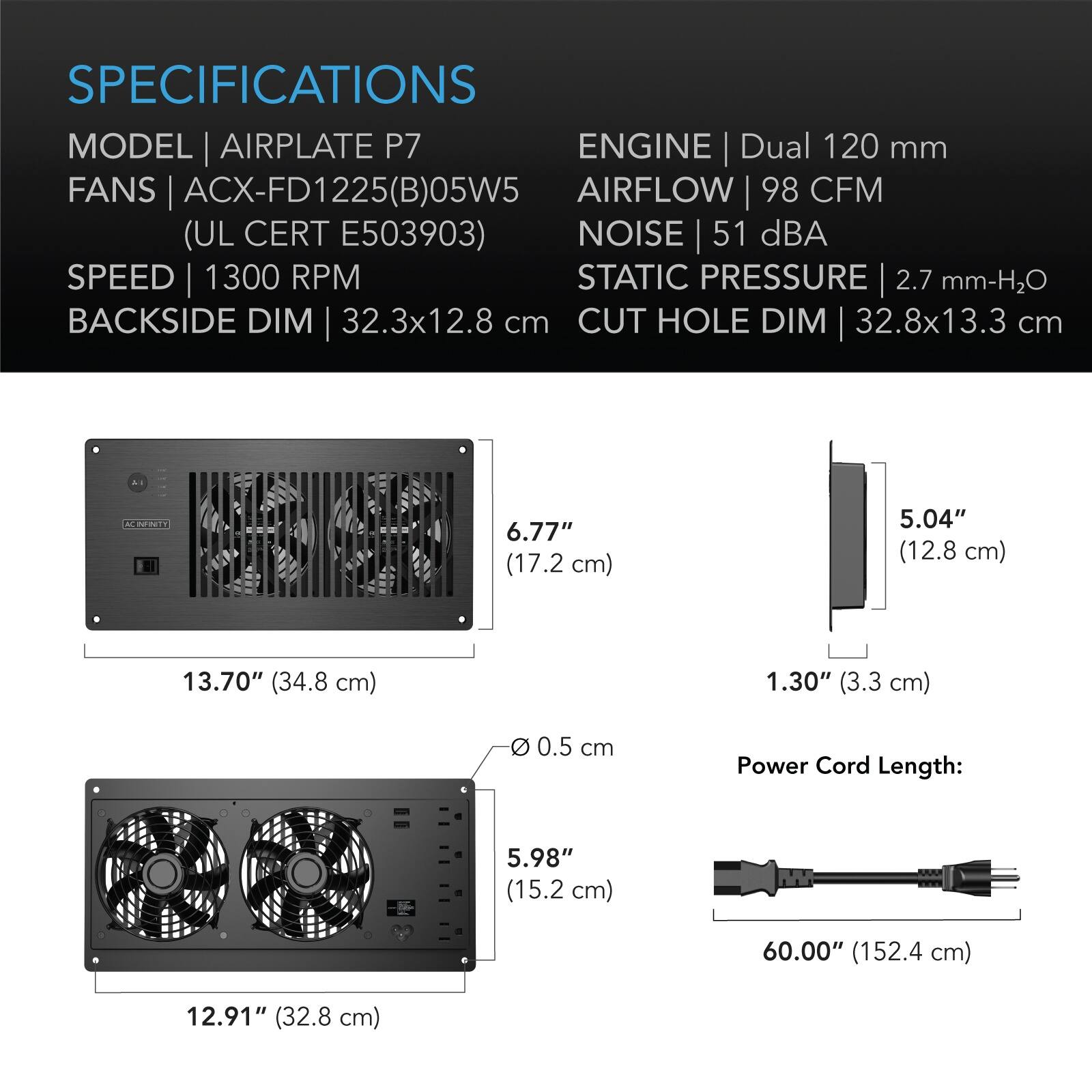 SPECIFICATIONS  
MODEL | AIRPLATE P7  
FANS | ACX-FD1225(B)05W5 (UL CERT E503903)  
SPEED | 1300 RPM  
BACKSIDE DIM | 32.3x12.8 cm  
CUT HOLE DIM | 32.8x13.3 cm  

ENGINE | Dual 120 mm  
AIRFLOW | 98 CFM  
NOISE | 51 dBA  
STATIC PRESSURE | 2.7 mm-H2O  

IT  
AC INFINITY  
6.77" (17.2 cm)  
5.04" (12.8 cm)  
13.70" (34.8 cm)  
1.30" (3.3 cm)  
0 0.5 cm  
Power Cord Length:  
5.98" (15.2 cm)  
60.00" (152.4 cm)  
12.91" (32.8 cm)