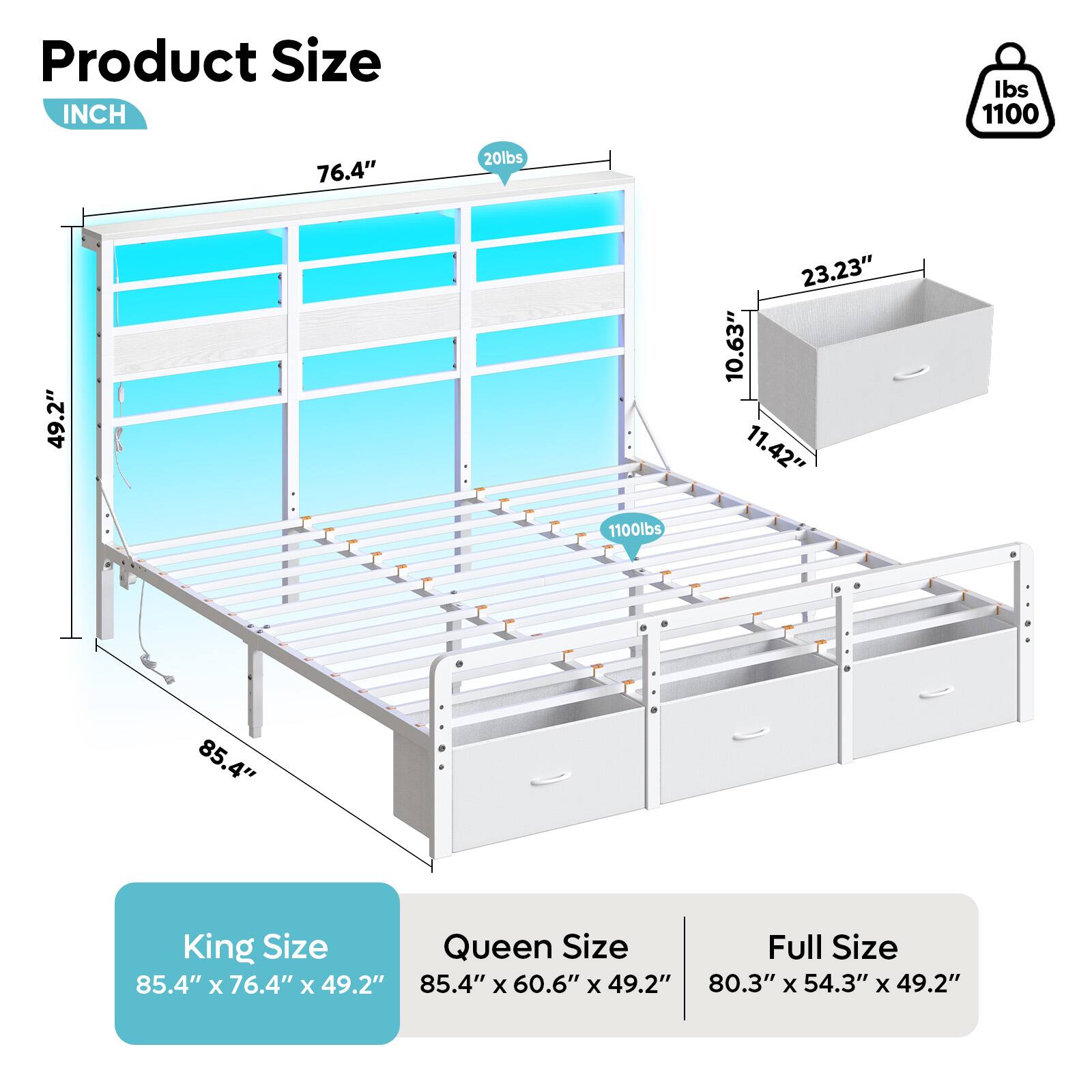 Product Size INCH

Ibs 1100

76.4"

20lbs

49.2"

23.23"

10.63"

11.42"

1100lbs

85.4"

King Size

Queen Size

Full Size

85.4" x 76.4" x 49.2"

85.4" x 60.6" x 49.2"

80.3" x 54.3" x 49.2"