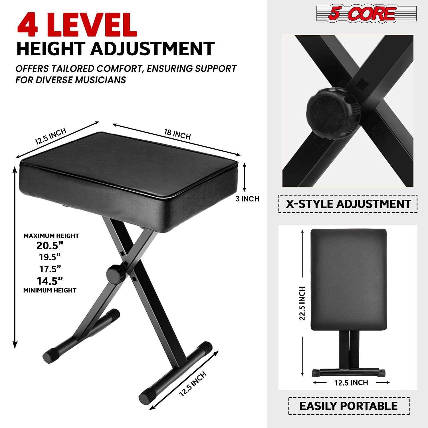 4 LEVEL HEIGHT ADJUSTMENT OFFERS TAILORED COMFORT, ENSURING SUPPORT FOR DIVERSE MUSICIANS
5 CORE
12.5 INCH
18 INCH
3 INCH
X-STYLE ADJUSTMENT
MAXIMUM HEIGHT 20.5"
19.5"
17.5"
14.5"
MINIMUM HEIGHT
22.5 INCH
12.5 INCH
EASILY PORTABLE