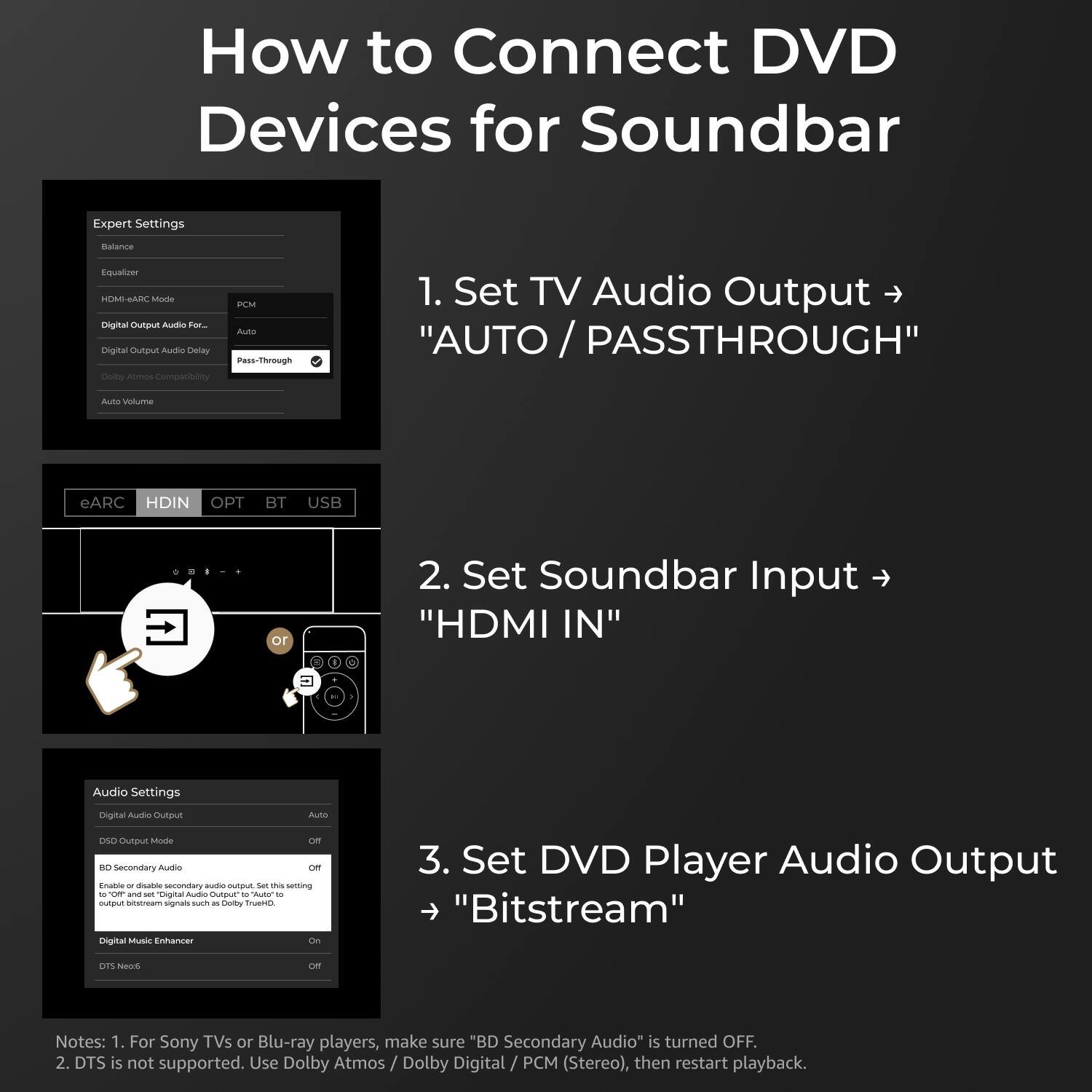 How to Connect DVD Devices for Soundbar

1. Set TV Audio Output to "AUTO / PASS-THROUGH"
   - Expert Settings
     - HDMI-ARC Mode: PCM
     - Digital Output Audio For...: Auto
     - Digital Output Audio Delay: Pass-Through
     - Dolby Atmos Compatibility: Auto Volume

2. Set Soundbar Input to "HDMI IN"
   - eARC, HDIN, OPT, BT, USB

3. Set DVD Player Audio Output to "Bitstream"
   - Audio Settings
     - Digital Audio Output: Auto
     - OSD Audio Output Mode: Off
     - BD Secondary Audio: Off
     - Enable or disable secondary audio output. Set this setting to "Off" and set "Digital Audio Output" to "Auto" to output and set "Digital Audio Output" to "Auto" to output PCM (Stereo) or "Bitstream" (Dolby TrueHD, DTS-HD Master Audio)
     - Digital Music Enhancer: On
     - DTS Neo:6: Off

Notes:
1. For Sony TVs or Blu-ray players, make sure "BD Secondary Audio" is turned OFF.
2. DTS is not supported. Use Dolby