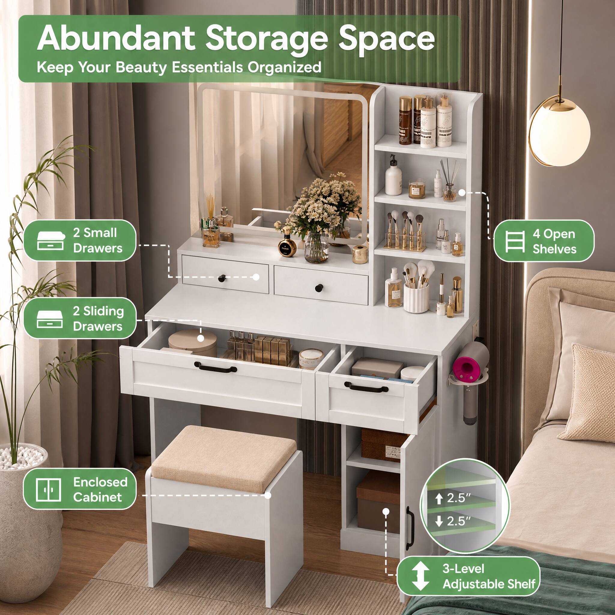 Abundant Storage Space  
Keep Your Beauty Essentials Organized

- 2 Small Drawers
- 4 Open Shelves
- 2 Sliding Drawers
- Enclosed Cabinet
- 2.5" (Height)
- 2.5" (Height)
- 3-Level Adjustable Shelf
