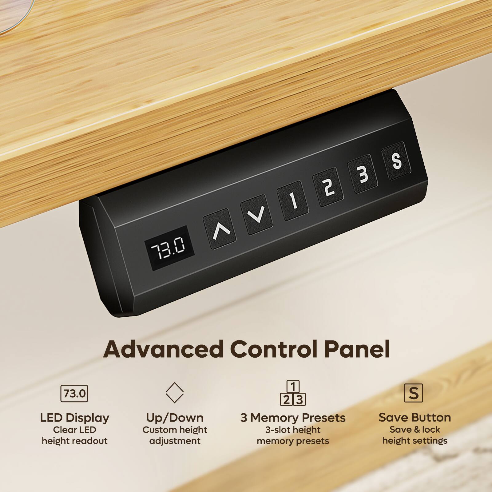 73.0

1
2
3
S

Advanced Control Panel

LED Display
Clear LED height readout

Up/Down
Custom height adjustment

3 Memory Presets
3-slot height memory presets

Save Button
Save & lock height settings