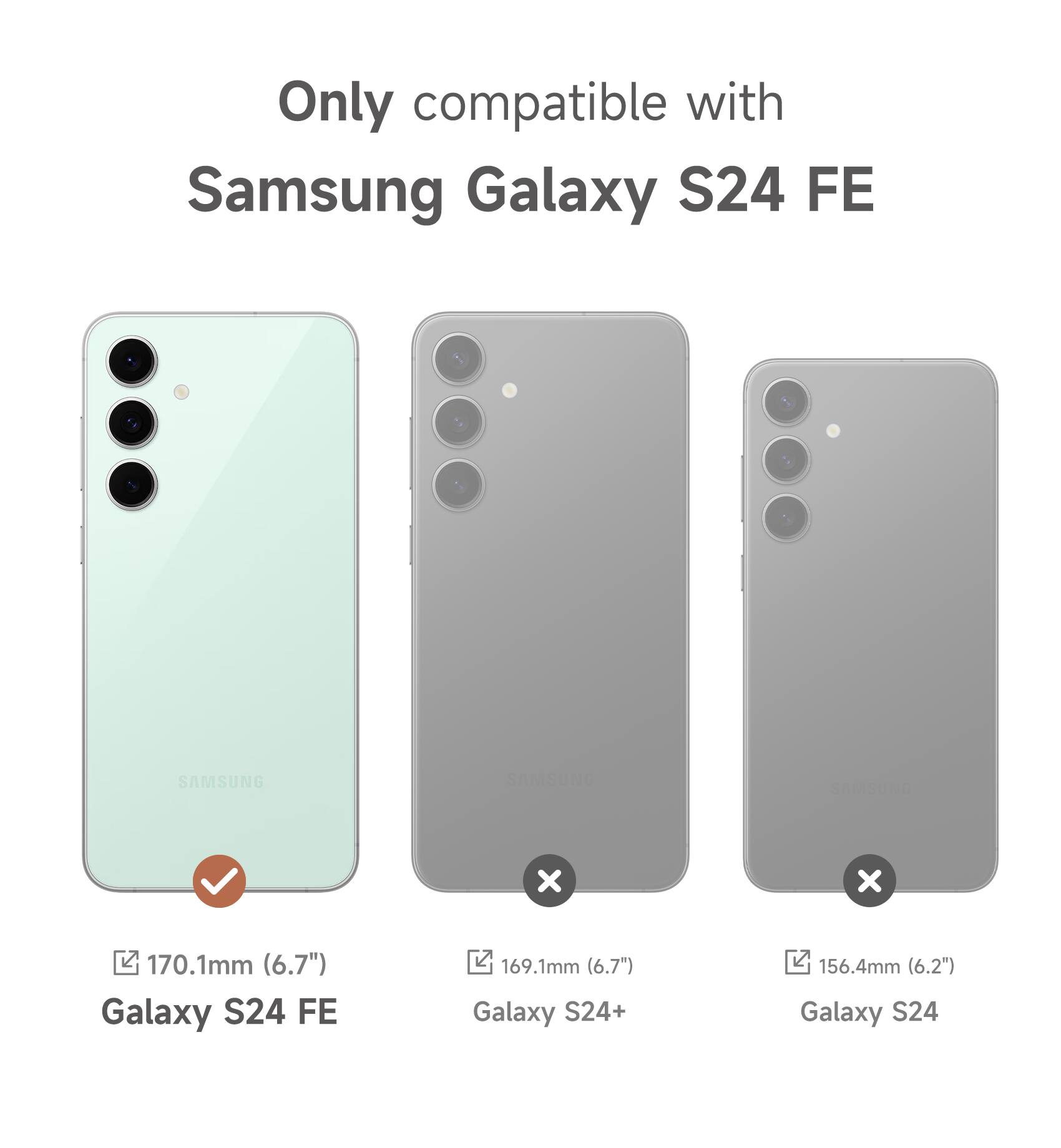 Only compatible with Samsung Galaxy S24 FE

SAMSUNG

170.1mm (6.7") Galaxy S24 FE

169.1mm (6.7") Galaxy S24+

156.4mm (6.2") Galaxy S24