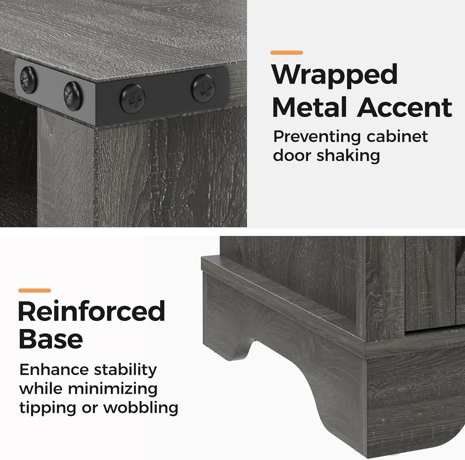 Wrapped Metal Accent  
Preventing cabinet door shaking  

Reinforced Base  
Enhance stability while minimizing tipping or wobbling