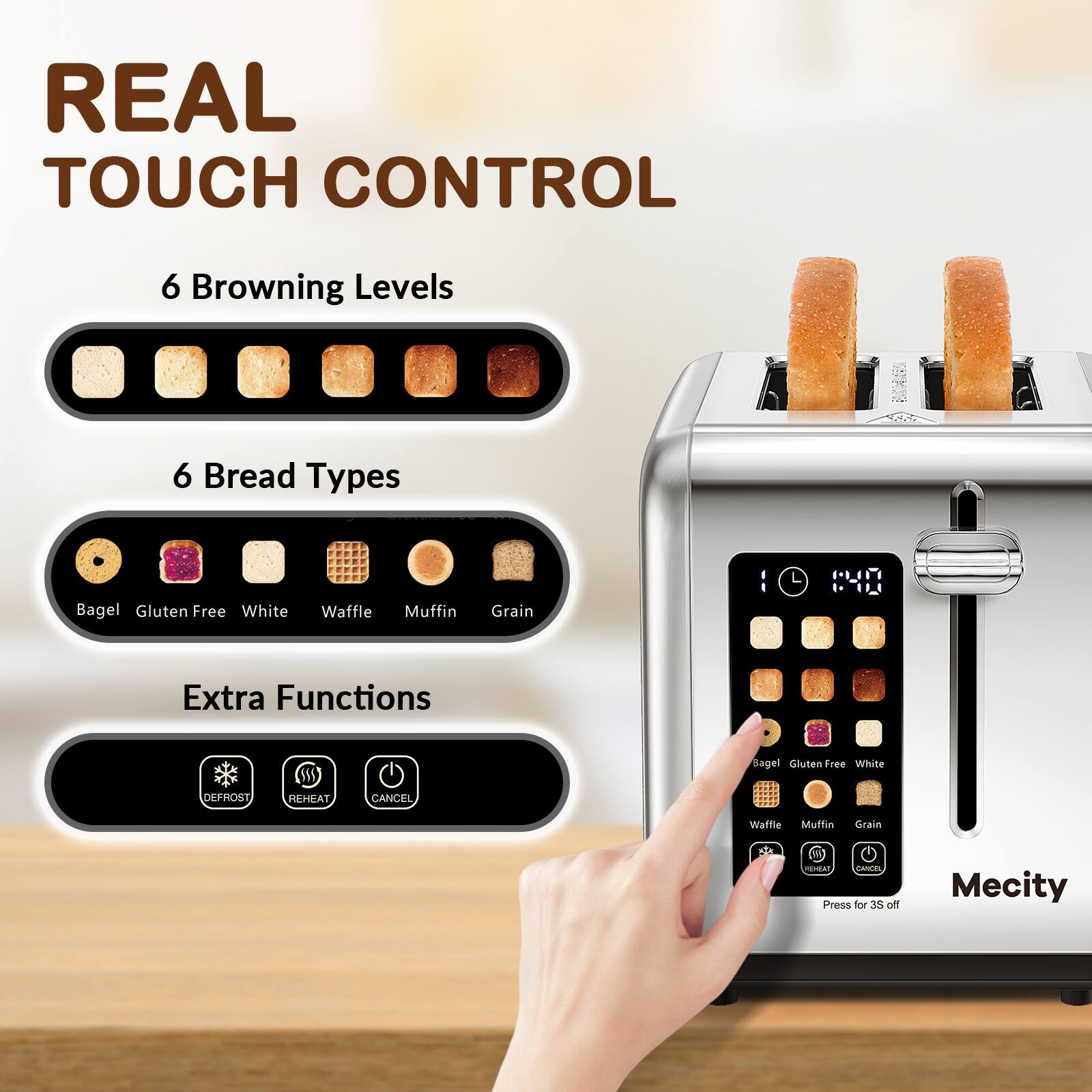 REAL TOUCH CONTROL

6 Browning Levels

6 Bread Types
- Bagel
- Gluten Free
- White
- Waffle
- Muffin
- Grain

Extra Functions
- DEFROST
- REHEAT
- CANCEL

HEAT CANCEL Press for 3S off

Mecity
