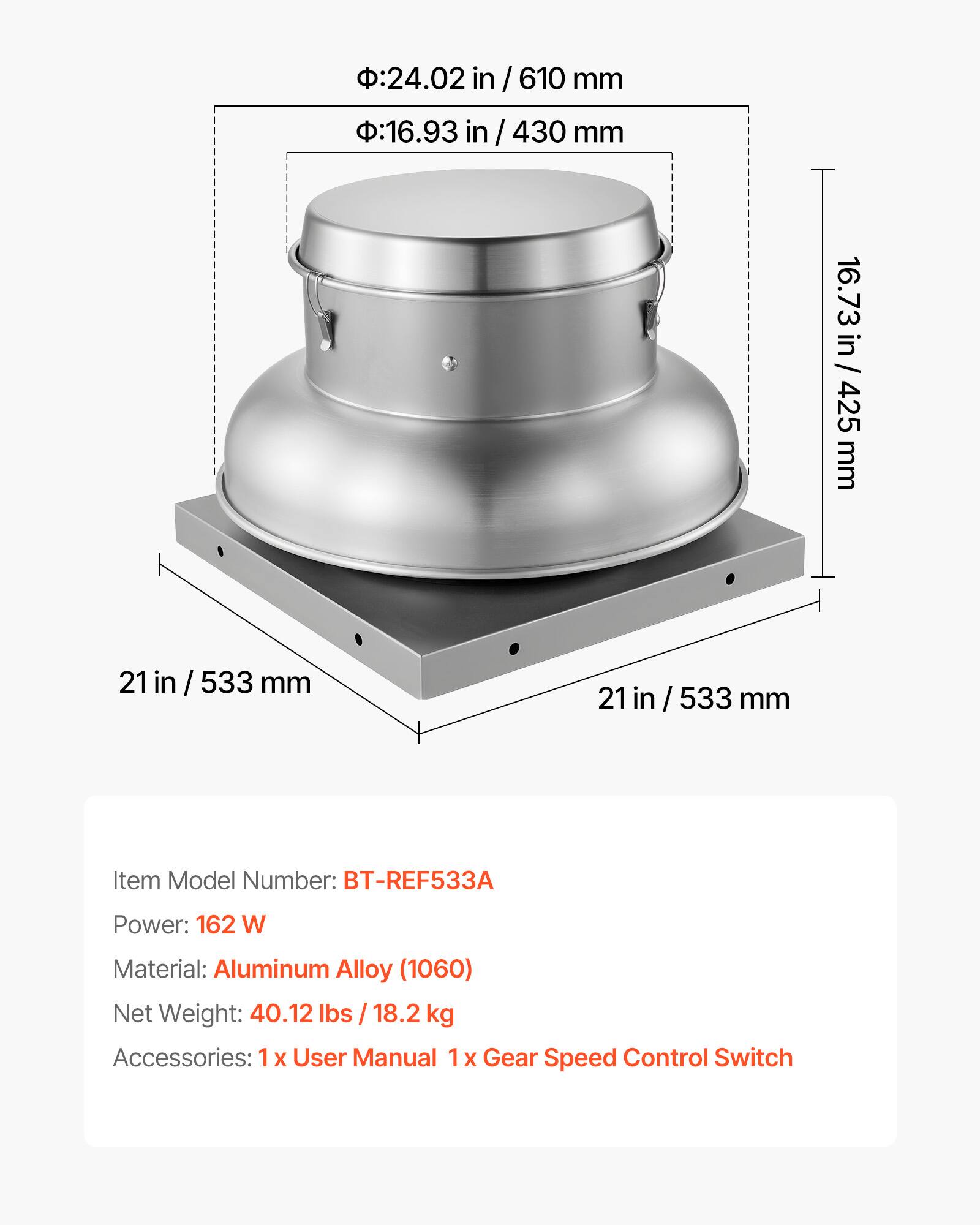 - Diameter: 24.02 in / 610 mm
- Diameter: 16.93 in / 430 mm
- Height: 16.73 in / 425 mm
- Width: 21 in / 533 mm

Item Model Number: BT-REF533A

Power: 162 W

Material: Aluminum Alloy (1060)

Net Weight: 40.12 lbs / 18.2 kg

Accessories: 1 x User Manual, 1 x Gear Speed Control Switch