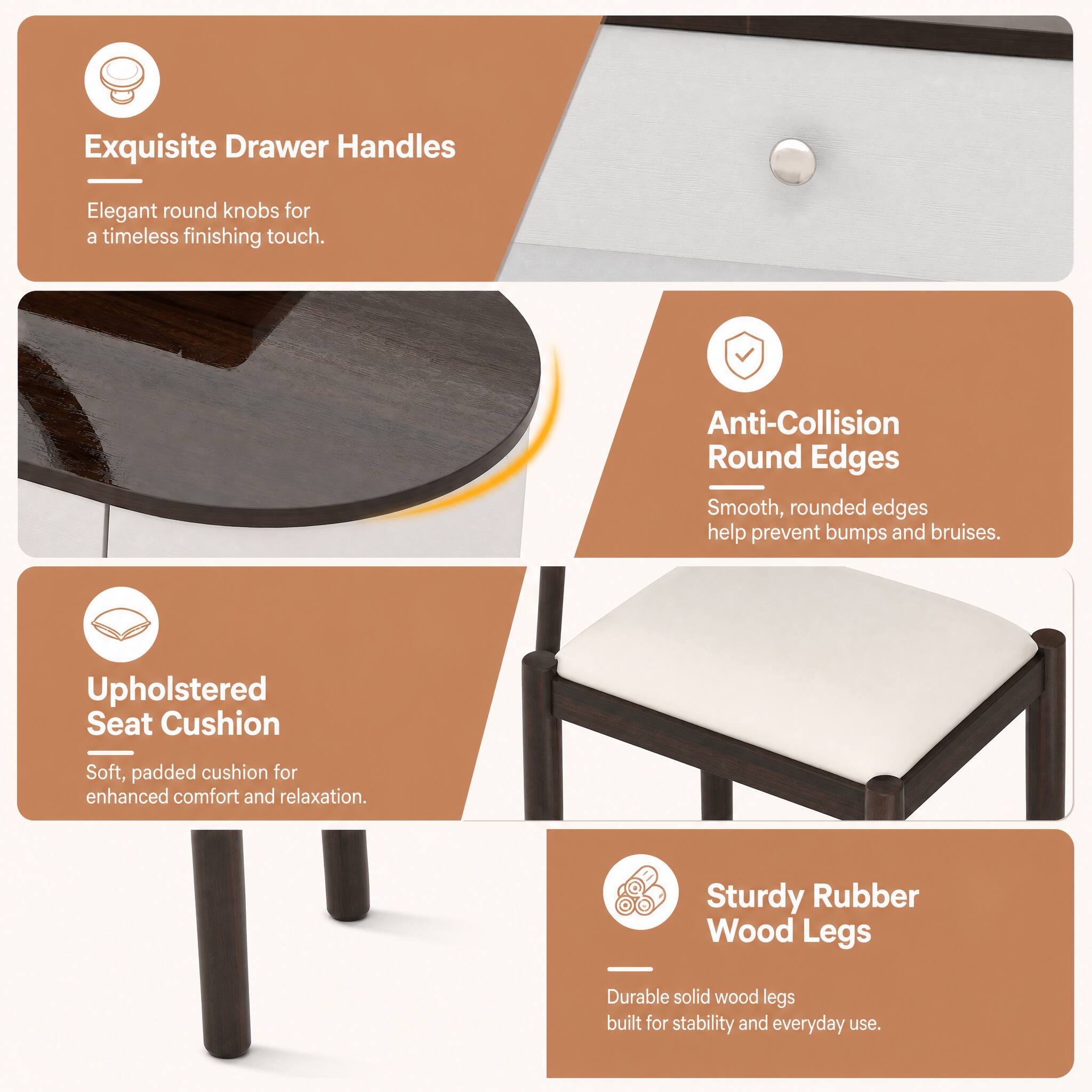 Exquisite Drawer Handles
Elegant round knobs for a timeless finishing touch.

Anti-Collision Round Edges
Smooth, rounded edges help prevent bumps and bruises.

Upholstered Seat Cushion
Soft, padded cushion for enhanced comfort and relaxation.

Sturdy Rubber Wood Legs
Durable solid wood legs built for stability and everyday use.