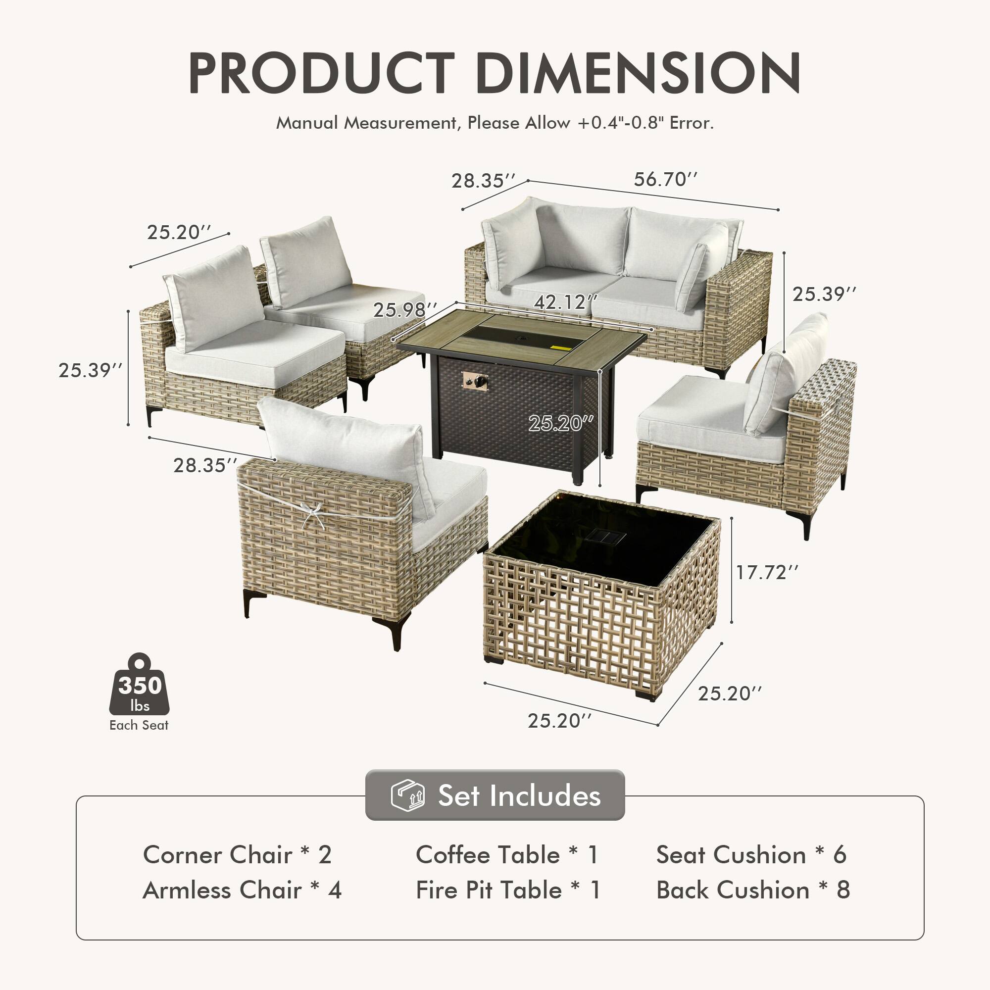 PRODUCT DIMENSION  
Manual Measurement, Please Allow +0.4"-0.8" Error.  

28.35" 56.70" 25.20" 25.98" 42.12" 25.39" 25.39" 25.20" 28.35" 17.72" 350 lbs Each Seat 25.20" 25.20"  

Set Includes  
Chair + Corner  
2 Armless Chair * 4  
Coffee Table * 1  
Fire Pit Table * 1  
Seat Cushion * 6  
Back Cushion * 8