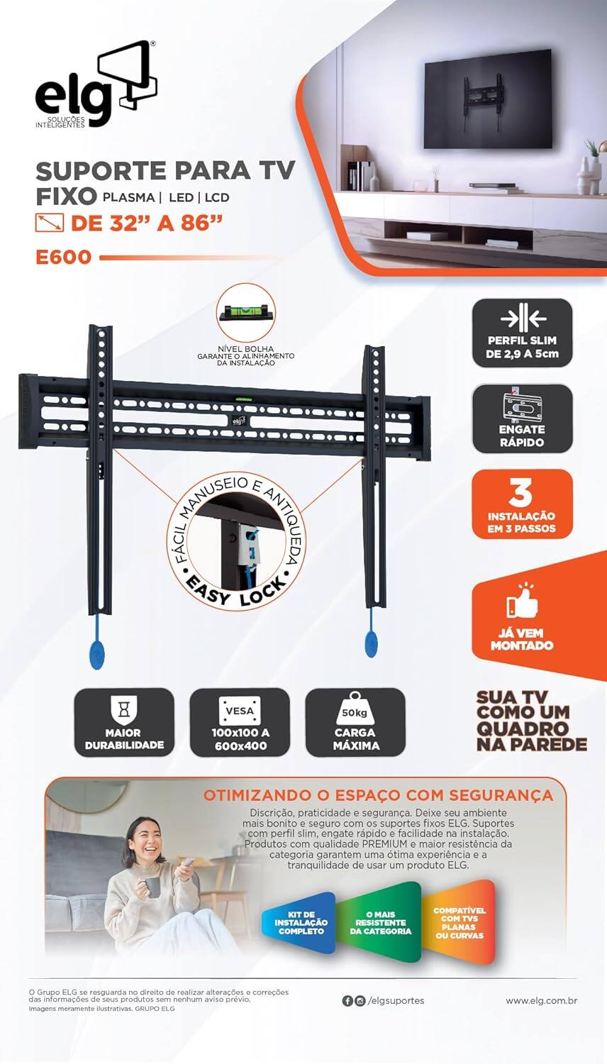**elg INTELIGENTES**

**SUPORTE PARA TV FIXO PLASMA | LED | LCD DE 32" A 86"**

**E600**

- NÍVEL BOLHA GARANTE O ALINHAMENTO DA INSTALAÇÃO
- PERFIL SLIM DE 2,9 A 5cm
- ENGATE RÁPIDO
- MANUSEIO FÁCIL E ANTIQUEDA
- EASY LOCK
- INSTALAÇÃO EM 3 PASSOS
- JÁ VEM MONTADO
- MAIOR DURABILIDADE
- VESA 100x100 A 600x400
- 50kg CARGA MÁXIMA
- SUA TV COMO UM QUADRO NA PAREDE

**OTIMIZANDO O ESPAÇO COM SEGURANÇA**

Discrição, praticidade e segurança. Deixe seu ambiente mais bonito e seguro com os suportes fixos ELG. Suportes com perfil slim, engate rápido e facilidade na instalação. Produtos com qualidade PREMIUM e maior resistência da categoria garantem uma ótima experiência e a tranquilidade de usar um produto ELG.

**COMPATÍVEL KIT DE INSTALAÇÃO RESISTENTE PLANAS OU CURVAS**

**O Grupo ELG se reserva no direito de realizar alterações e correções das informações de seus produtos sem nenhum aviso prévio.**

**imagens meramente ilustrativas**

**GRUPO ELG / elgsuportes**

**www.elg.com.br**

**@elgsuportes**