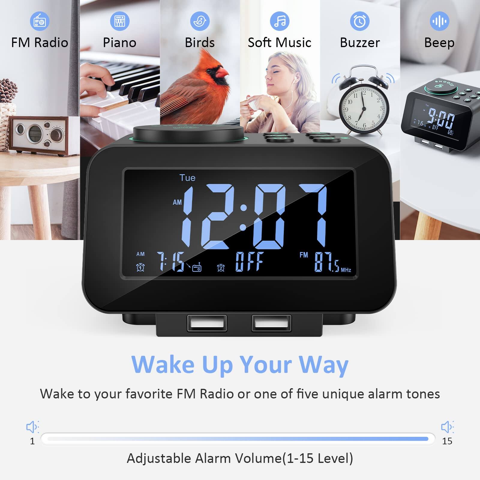 FM Radio  
Piano  
Birds  
Soft Music  
Buzzer  
Beep  

Wake Up Your Way  
Wake to your favorite FM Radio or one of five unique alarm tones  

Adjustable Alarm Volume (1-15 Level)
